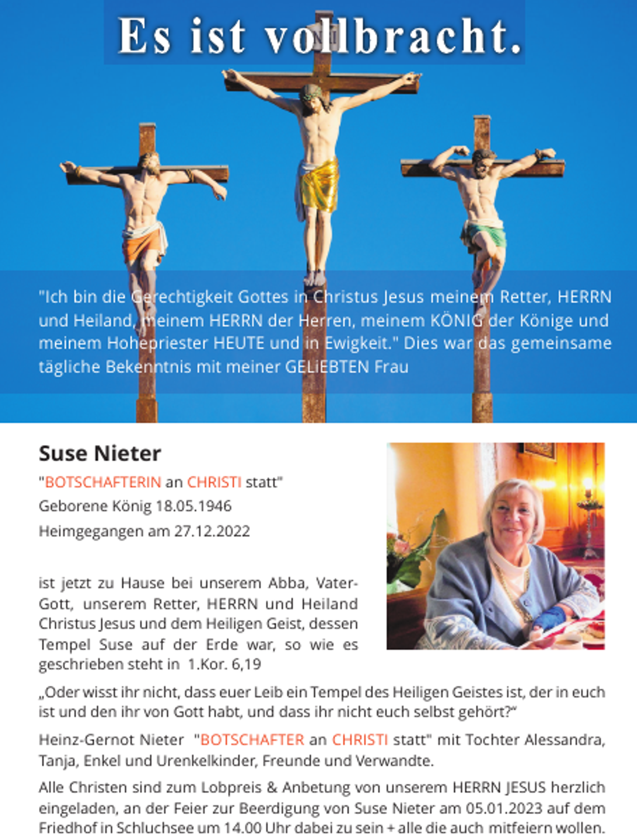 <p>"Ich bin die Gerechtigkeit Gottes in Christus Jesus meinem Retter, HERRN<br />und Heiland, meinem HERRN der Herren, meinem KÖNIG der Könige und<br />meinem Hohepriester HEUTE und in Ewigkeit." Dies war das gemeinsame<br />tägliche Bekenntnis mit meiner GELiEBTEN Frau</p><p>Suse Nieter<br />"BOTSCHAFTERIN an CHRISTI statt"<br />Geborene König 18.05.1946<br />Heimgegangen am 27.12.2022<br />ist jetzt zu Hause bei unserem Abba, VaterGott, unserem Retter, HERRN und Heiland<br />Christus Jesus und dem Heiligen Geist, dessen<br />Tempel Suse auf der Erde war, so wie es<br />geschrieben steht in 1.Kor. 6,19<br />„Oder wisst ihr nicht, dass euer Leib ein Tempel des Heiligen Geistes ist, der in euch<br />ist und den ihr von Gott habt, und dass ihr nicht euch selbst gehört?“<br />Heinz-Gernot Nieter "BOTSCHAFTER an CHRISTI statt" mit Tochter Alessandra,<br />Tanja, Enkel und Urenkelkinder, Freunde und Verwandte.<br />Alle Christen sind zum Lobpreis &amp; Anbetung von unserem HERRN JESUS herzlich<br />eingeladen, an der Feier zur Beerdigung von Suse Nieter am 05.01.2023 auf dem<br />Friedhof in Schluchsee um 14.00 Uhr dabei zu sein + alle die auch mitfeiern wollen.</p>