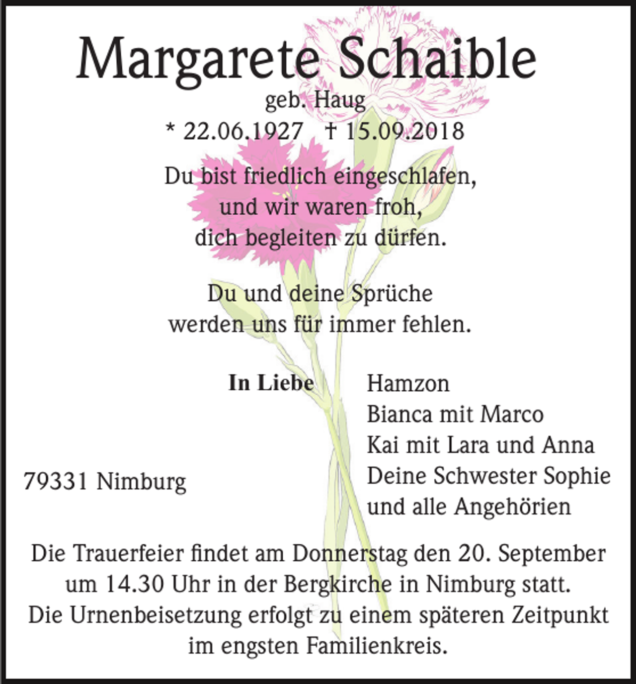 <p>Margarete Schaible<br />geb. Haug<br />* 22.06.1927 † 15.09.2018</p><p>Du bist friedlich eingeschlafen,<br />und wir waren froh,<br />dich begleiten zu dürfen.<br />Du und deine Sprüche<br />werden uns für immer fehlen.<br />In Liebe</p><p>79331 Nimburg</p><p>Hamzon<br />Bianca mit Marco<br />Kai mit Lara und Anna<br />Deine Schwester Sophie<br />und alle Angehörien</p><p>Die Trauerfeier ﬁndet am Donnerstag den 20. September<br />um 14.30 Uhr in der Bergkirche in Nimburg statt.<br />Die Urnenbeisetzung erfolgt zu einem späteren Zeitpunkt<br />im engsten Familienkreis.</p>