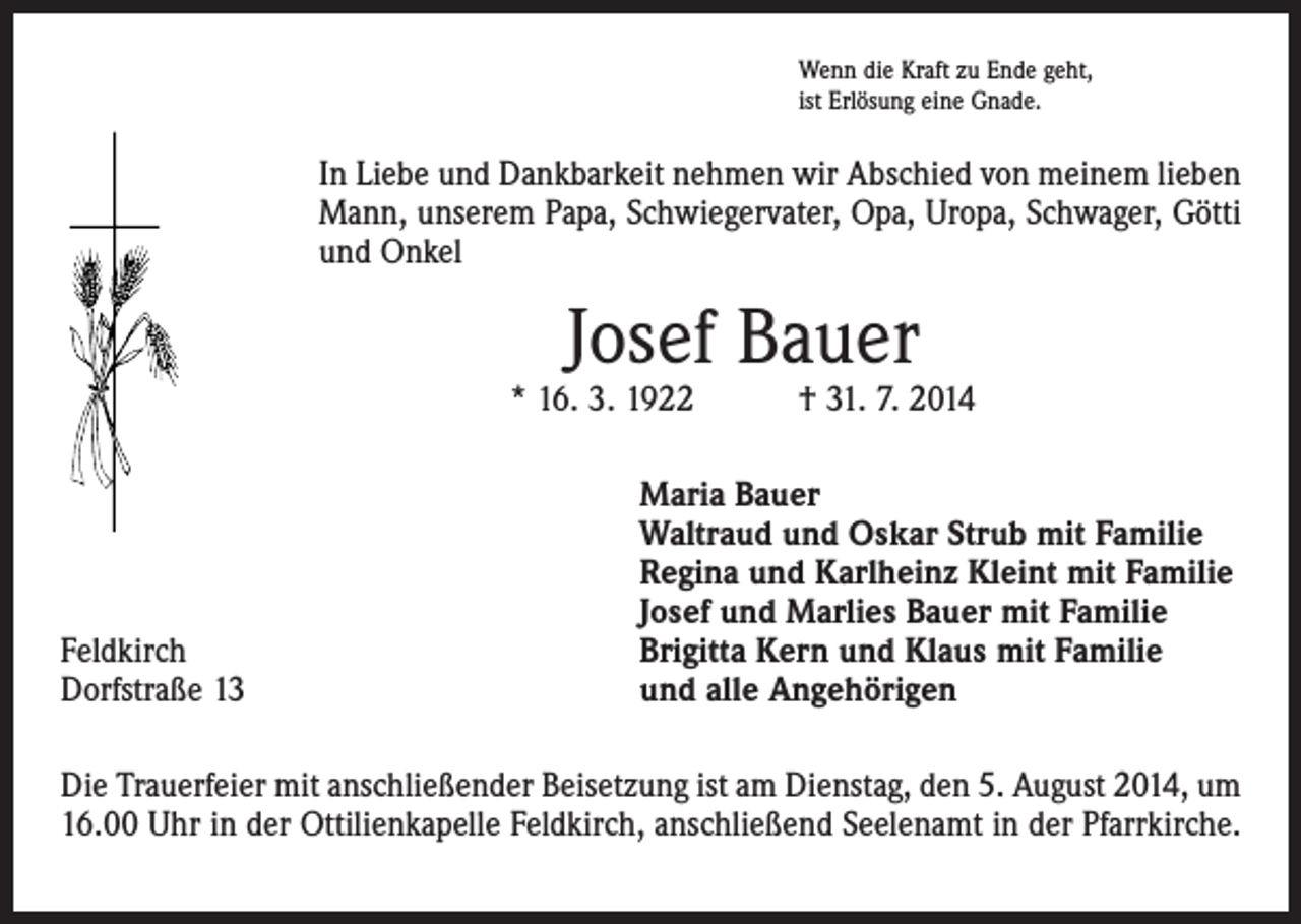 <p>Wenn die Kraft zu Ende geht,<br />ist Erlösung eine Gnade.</p><p>In Liebe und Dankbarkeit nehmen wir Abschied von meinem lieben<br />Mann, unserem Papa, Schwiegervater, Opa, Uropa, Schwager, Götti<br />und Onkel</p><p>Josef Bauer</p><p>* 16. 3. 1922 † 31. 7. 2014</p><p>Feldkirch<br />Dorfstraße 13</p><p>Maria Bauer<br />Waltraud und Oskar Strub mit Familie<br />Regina und Karlheinz Kleint mit Familie<br />Josef und Marlies Bauer mit Familie<br />Brigitta Kern und Klaus mit Familie<br />und alle Angehörigen</p><p>Die Trauerfeier mit anschließender Beisetzung ist am Dienstag, den 5. August 2014, um<br />16.00 Uhr in der Ottilienkapelle Feldkirch, anschließend Seelenamt in der Pfarrkirche.</p>