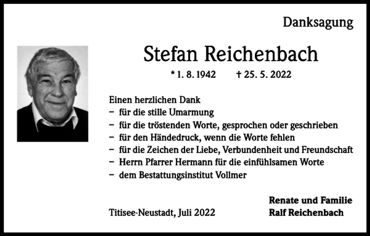 <p>Danksagung</p><p>Stefan Reichenbach<br />* 1. 8. 1942 † 25. 5. 2022<br />Einen herzlichen Dank<br />– für die stille Umarmung<br />– für die tröstenden Worte, gesprochen oder geschrieben<br />– für den Händedruck, wenn die Worte fehlen<br />– für die Zeichen der Liebe, Verbundenheit und Freundschaft<br />– Herrn Pfarrer Hermann für die einfühlsamen Worte<br />– dem Bestattungsinstitut Vollmer</p><p>Titisee-Neustadt, Juli 2022</p><p>Renate und Familie<br />Ralf Reichenbach</p>