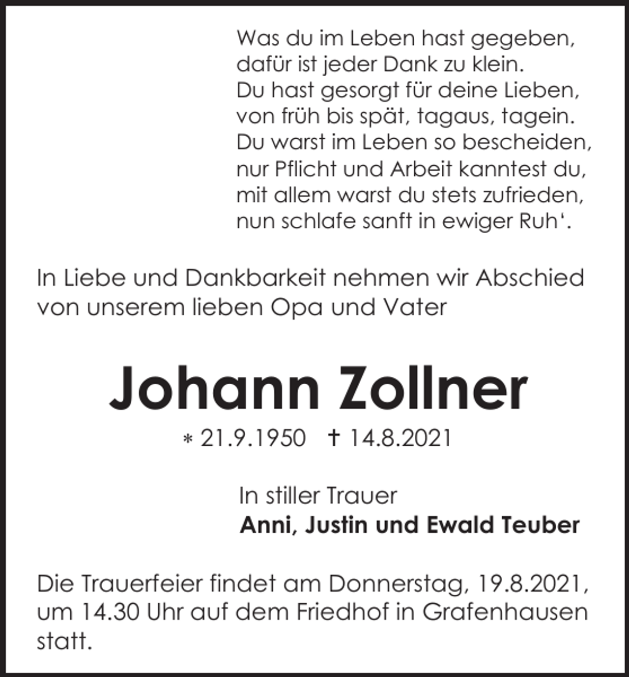 <p>Was du im Leben hast gegeben,<br />dafür ist jeder Dank zu klein.<br />Du hast gesorgt für deine Lieben,<br />von früh bis spät, tagaus, tagein.<br />Du warst im Leben so bescheiden,<br />nur Pflicht und Arbeit kanntest du,<br />mit allem warst du stets zufrieden,<br />nun schlafe sanft in ewiger Ruh‘.</p><p>In Liebe und Dankbarkeit nehmen wir Abschied<br />von unserem lieben Opa und Vater</p><p>Johann Zollner<br /> 21.9.1950  14.8.2021<br />In stiller Trauer<br />Anni, Justin und Ewald Teuber<br />Die Trauerfeier findet am Donnerstag, 19.8.2021,<br />um 14.30 Uhr auf dem Friedhof in Grafenhausen<br />statt.</p>