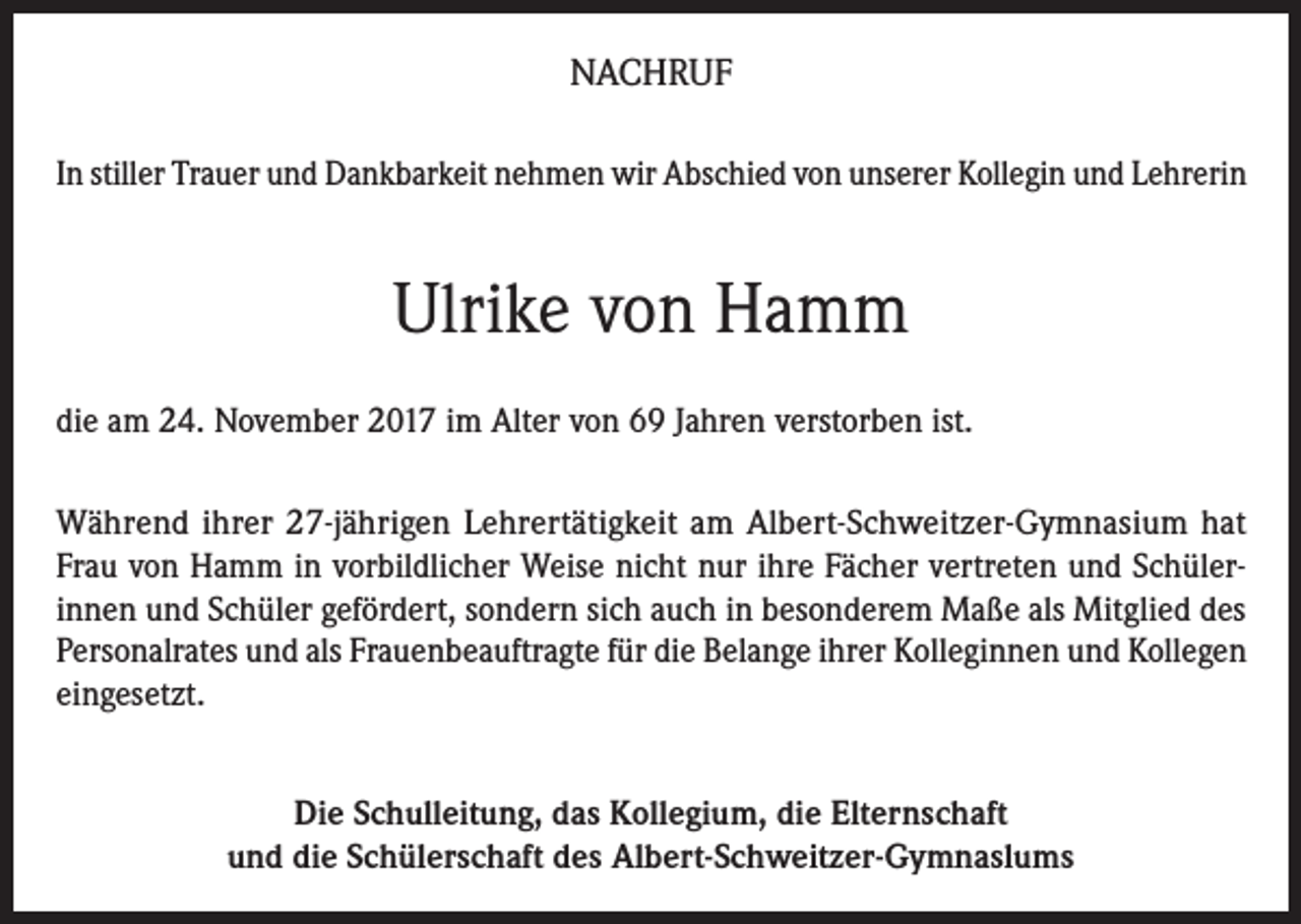 <p>NACHRUF<br />In stiller Trauer und Dankbarkeit nehmen wir Abschied von unserer Kollegin und Lehrerin</p><p>Ulrike von Hamm<br />die am 24. November 2017 im Alter von 69 Jahren verstorben ist.<br />Während ihrer 27-jährigen Lehrertätigkeit am Albert-Schweitzer-Gymnasium hat<br />Frau von Hamm in vorbildlicher Weise nicht nur ihre Fächer vertreten und Schüler­<br />innen und Schüler gefördert, sondern sich auch in besonderem Maße als Mitglied des<br />Personalrates und als Frauenbeauftragte für die Belange ihrer Kolleginnen und Kollegen<br />eingesetzt.<br />Die Schulleitung, das Kollegium, die Elternschaft<br />und die Schülerschaft des Albert-Schweitzer­-Gymnaslums</p>
