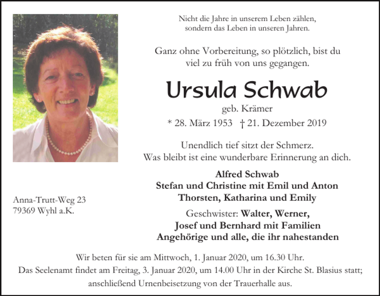 <p>Nicht die Jahre in unserem Leben zählen,<br />sondern das Leben in unseren Jahren.</p><p>Ganz ohne Vorbereitung, so plötzlich, bist du<br />viel zu früh von uns gegangen.</p><p>Ursula Schwab<br />geb. Krämer<br />* 28. März 1953 † 21. Dezember 2019</p><p>Unendlich tief sitzt der Schmerz.<br />Was bleibt ist eine wunderbare Erinnerung an dich.</p><p>Anna-Trutt-Weg 23<br />79369 Wyhl a.K.</p><p>Alfred Schwab<br />Stefan und Christine mit Emil und Anton<br />Thorsten, Katharina und Emily<br />Geschwister: Walter, Werner,<br />Josef und Bernhard mit Familien<br />Angehörige und alle, die ihr nahestanden</p><p>Wir beten für sie am Mittwoch, 1. Januar 2020, um 16.30 Uhr.<br />Das Seelenamt findet am Freitag, 3. Januar 2020, um 14.00 Uhr in der Kirche St. Blasius statt;<br />anschließend Urnenbeisetzung von der Trauerhalle aus.</p>