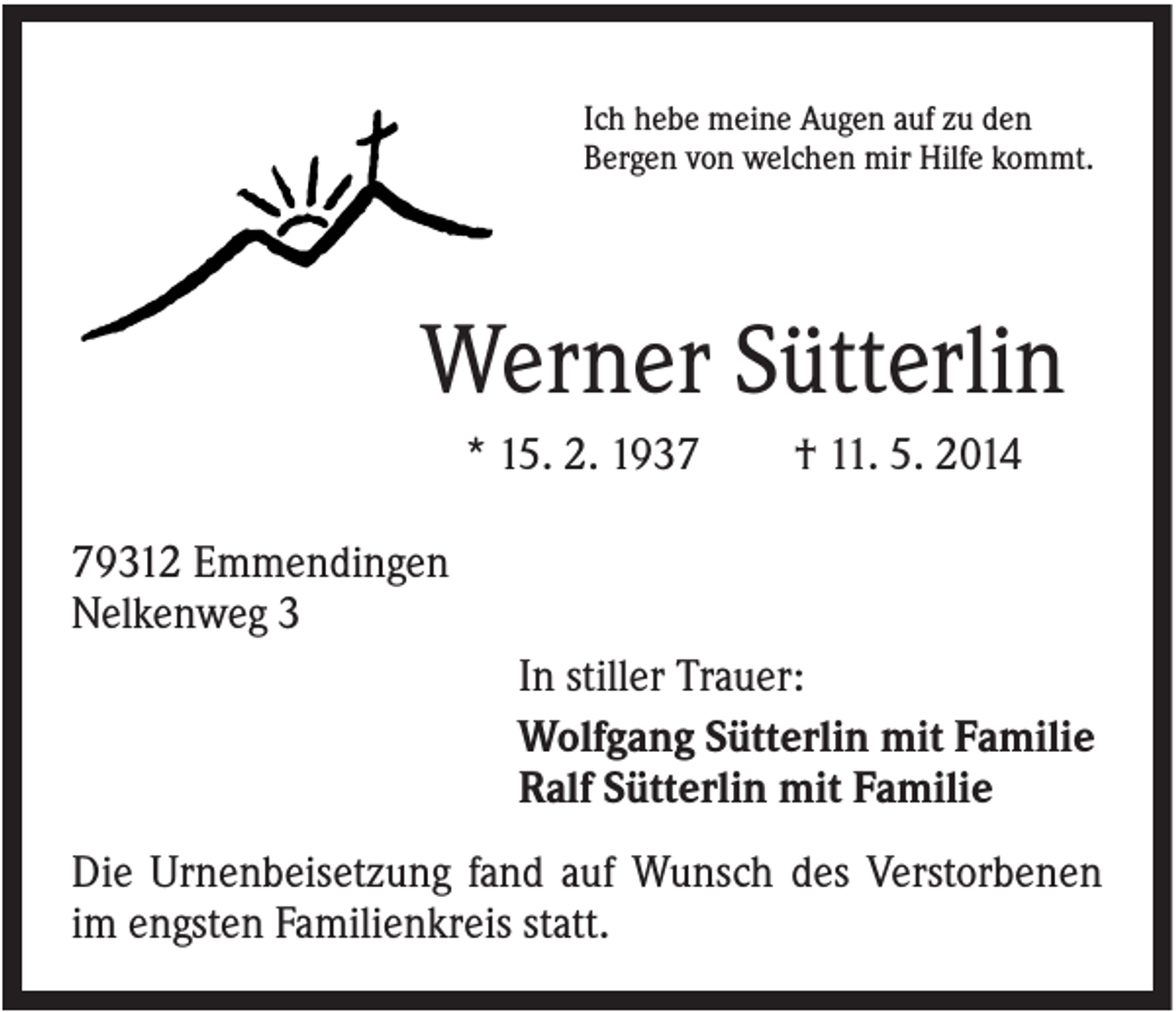 <p>Ich hebe meine Augen auf zu den<br />Bergen von welchen mir Hilfe kommt.</p><p>Werner Sütterlin<br />* 15. 2. 1937</p><p>† 11. 5. 2014</p><p>79312 Emmendingen<br />Nelkenweg 3<br />In stiller Trauer:<br />Wolfgang Sütterlin mit Familie<br />Ralf Sütterlin mit Familie<br />Die Urnenbeisetzung fand auf Wunsch des Verstorbenen<br />im engsten Familienkreis statt.</p>