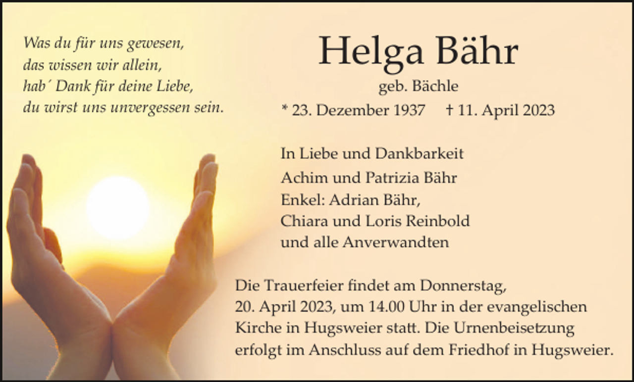 <p>Was du für uns gewesen,<br />das wissen wir allein,<br />hab´ Dank für deine Liebe,<br />du wirst uns unvergessen sein.</p><p>Helga Bähr<br />geb. Bächle<br />* 23. Dezember 1937</p><p>† 11. April 2023</p><p>In Liebe und Dankbarkeit<br />Achim und Patrizia Bähr<br />Enkel: Adrian Bähr,<br />Chiara und Loris Reinbold<br />und alle Anverwandten<br />Die Trauerfeier ﬁndet am Donnerstag,<br />20. April 2023, um 14.00 Uhr in der evangelischen<br />Kirche in Hugsweier sta�. Die Urnenbeise�ung<br />erfolgt im Anschluss auf dem Friedhof in Hugsweier.</p>