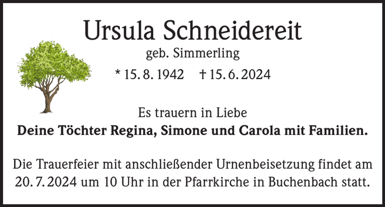 <p>Ursula Schneidereit<br />geb. Simmerling<br />* 15. 8. 1942 † 15. 6. 2024</p><p>Es trauern in Liebe<br />Deine Töchter Regina, Simone und Carola mit Familien.<br />Die Trauerfeier mit anschließender Urnenbeisetzung findet am<br />20. 7. 2024 um 10 Uhr in der Pfarrkirche in Buchenbach statt.</p>
