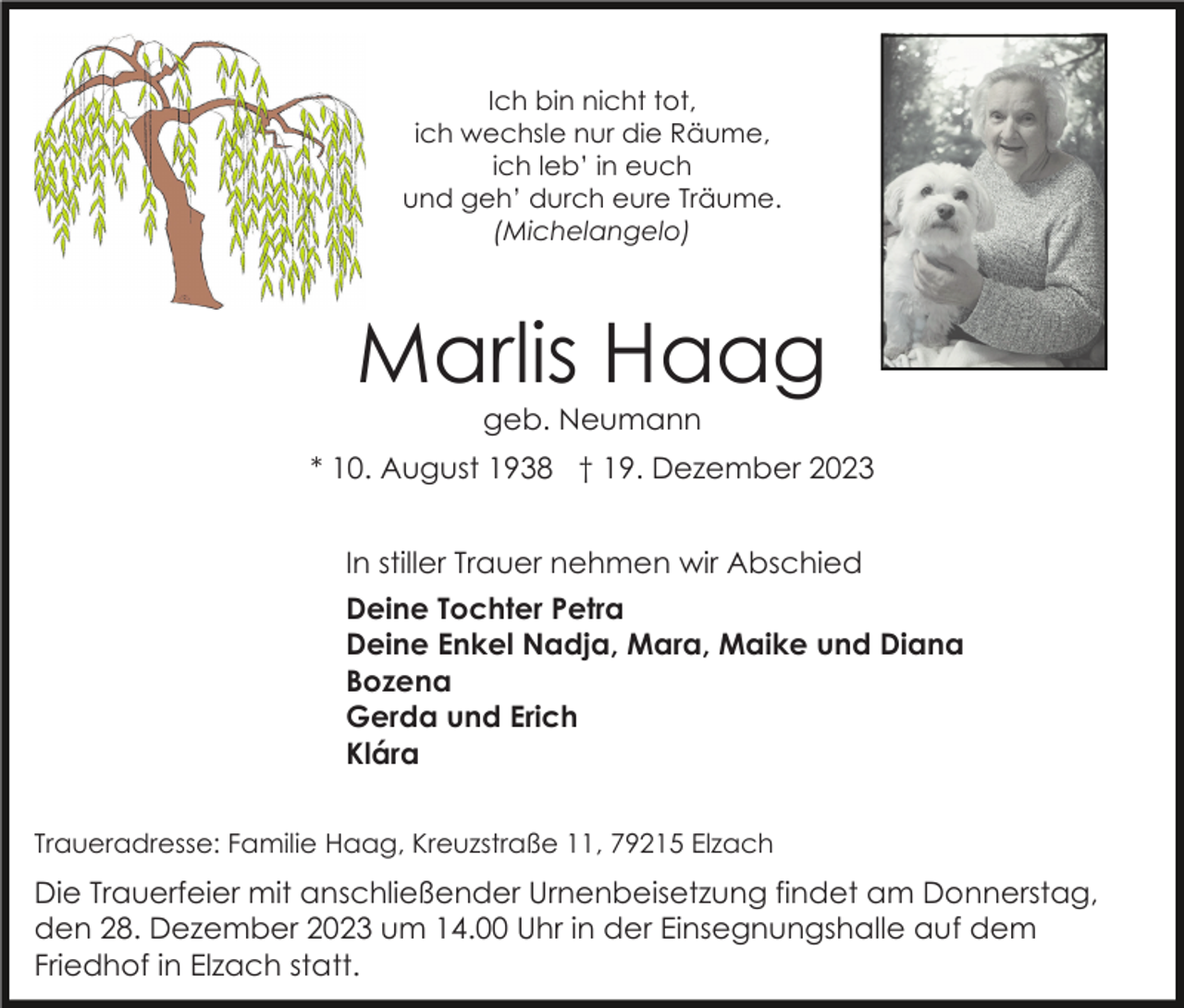 <p>Ich bin nicht tot,<br />ich wechsle nur die Räume,<br />ich leb’ in euch<br />und geh’ durch eure Träume.<br />(Michelangelo)</p><p>Marlis Haag<br />geb. Neumann<br />* 10. August 1938 † 19. Dezember 2023<br />In stiller Trauer nehmen wir Abschied<br />Deine Tochter Petra<br />Deine Enkel Nadja, Mara, Maike und Diana<br />Bozena<br />Gerda und Erich<br />Klára<br />Traueradresse: Familie Haag, Kreuzstraße 11, 79215 Elzach</p><p>Die Trauerfeier mit anschließender Urnenbeisetzung findet am Donnerstag,<br />den 28. Dezember 2023 um 14.00 Uhr in der Einsegnungshalle auf dem<br />Friedhof in Elzach statt.</p>