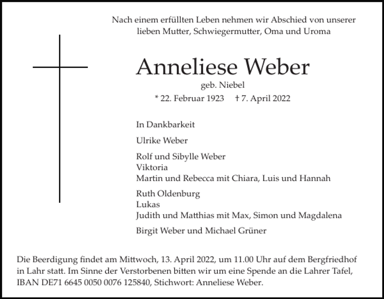 <p>Nach einem erfüllten Leben nehmen wir Abschied von unserer<br />lieben Mu�er, Schwiegermu�er, Oma und Uroma</p><p>Anneliese Weber<br />geb. Niebel<br />* 22. Februar 1923</p><p>† 7. April 2022</p><p>In Dankbarkeit<br />Ulrike Weber<br />Rolf und Sibylle Weber<br />Viktoria<br />Martin und Rebecca mit Chiara, Luis und Hannah<br />Ruth Oldenburg<br />Lukas<br />Judith und Ma�hias mit Max, Simon und Magdalena<br />Birgit Weber und Michael Grüner<br />Die Beerdigung ﬁndet am Mi�woch, 13. April 2022, um 11.00 Uhr auf dem Bergfriedhof<br />in Lahr sta�. Im Sinne der Verstorbenen bi�en wir um eine Spende an die Lahrer Tafel,<br />IBAN DE71 6645 005076 125840, Stichwort: Anneliese Weber.</p>