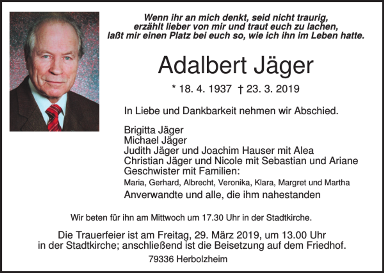 <p>Wenn ihr an mich denkt, seid nicht traurig,<br />erzählt lieber von mir und traut euch zu lachen,<br />laßt mir einen Platz bei euch so, wie ich ihn im Leben hatte.</p><p>Adalbert Jäger<br />* 18. 4. 1937 † 23. 3. 2019<br />In Liebe und Dankbarkeit nehmen wir Abschied.<br />Brigitta Jäger<br />Michael Jäger<br />Judith Jäger und Joachim Hauser mit Alea<br />Christian Jäger und Nicole mit Sebastian und Ariane<br />Geschwister mit Familien:<br />Maria, Gerhard, Albrecht, Veronika, Klara, Margret und Martha</p><p>Anverwandte und alle, die ihm nahestanden<br />Wir beten für ihn am Mittwoch um 17.30 Uhr in der Stadtkirche.</p><p>Die Trauerfeier ist am Freitag, 29. März 2019, um 13.00 Uhr<br />in der Stadtkirche; anschließend ist die Beisetzung auf dem Friedhof.<br />79336 Herbolzheim</p>