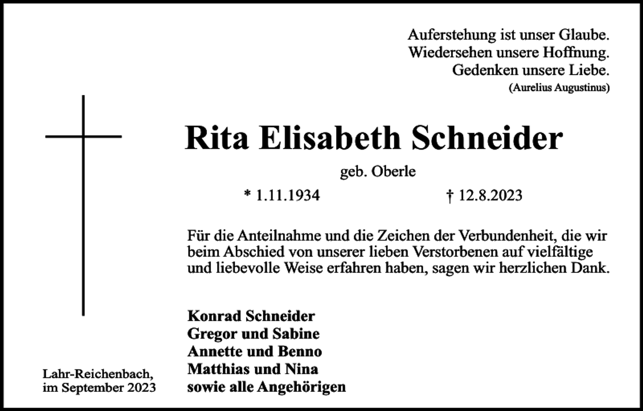 <p>Auferstehung ist unser Glaube.<br />Wiedersehen unsere Hoffnung.<br />Gedenken unsere Liebe.<br />(Aurelius Augustinus)</p><p>Rita Elisabeth Schneider<br />geb. Oberle</p><p>* 1.11.1934</p><p>† 12.8.2023</p><p>Für die Anteilnahme und die Zeichen der Verbundenheit, die wir<br />beim Abschied von unserer lieben Verstorbenen auf vielfältige<br />und liebevolle Weise erfahren haben, sagen wir herzlichen Dank.</p><p>Lahr-Reichenbach,<br />im September 2023</p><p>Konrad Schneider<br />Gregor und Sabine<br />Annette und Benno<br />Matthias und Nina<br />sowie alle Angehörigen</p>