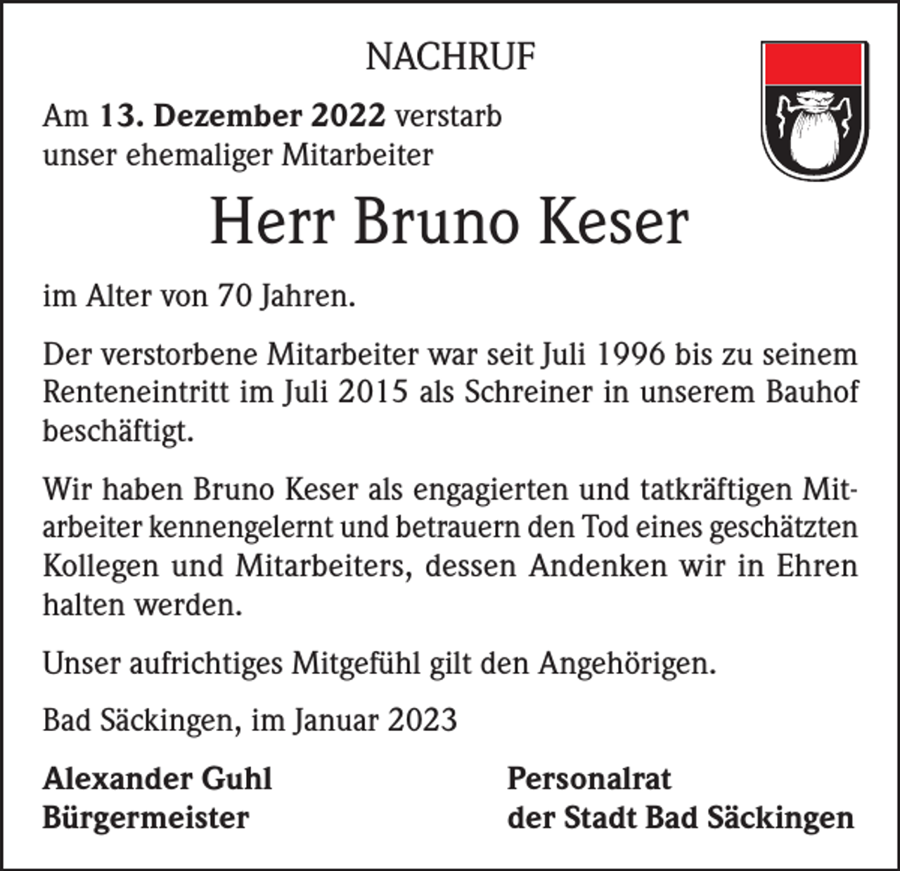 <p>NACHRUF<br />Am 13. Dezember 2022 verstarb<br />unser ehemaliger Mitarbeiter</p><p>Herr Bruno Keser<br />im Alter von 70 Jahren.<br />Der verstorbene Mitarbeiter war seit Juli 1996 bis zu seinem<br />Renteneintritt im Juli 2015 als Schreiner in unserem Bauhof<br />beschäftigt.<br />Wir haben Bruno Keser als engagierten und tatkräftigen Mitarbeiter kennengelernt und betrauern den Tod eines geschätzten<br />Kollegen und Mitarbeiters, dessen Andenken wir in Ehren<br />halten werden.<br />Unser aufrichtiges Mitgefühl gilt den Angehörigen.<br />Bad Säckingen, im Januar 2023<br />Alexander Guhl<br />Bürgermeister</p><p>Personalrat<br />der Stadt Bad Säckingen</p>