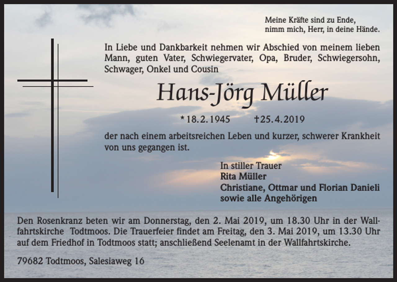 <p>Meine Kräfte sind zu Ende,<br />nimm mich, Herr, in deine Hände.</p><p>In Liebe und Dankbarkeit nehmen wir Abschied von meinem lieben<br />Mann, guten Vater, Schwiegervater, Opa, Bruder, Schwiegersohn,<br />Schwager, ­Onkel und Cousin</p><p>Hans-Jörg Müller<br />* 18. 2. 1945</p><p>† 25. 4. 2019</p><p>der nach einem arbeitsreichen Leben und kurzer, schwerer Krankheit<br />von uns gegangen ist.<br />In stiller Trauer<br />Rita Müller<br />Christiane, Ottmar und Florian Danieli<br />sowie alle Angehörigen<br />Den Rosenkranz beten wir am Donnerstag, den 2. Mai 2019, um 18.30 Uhr in der Wallfahrtskirche Todtmoos. Die Trauerfeier findet am Freitag, den 3. Mai 2019, um 13.30 Uhr<br />auf dem Friedhof in Todtmoos statt; anschließend Seelenamt in der Wallfahrtskirche.<br />79682 Todtmoos, Salesiaweg 16</p>