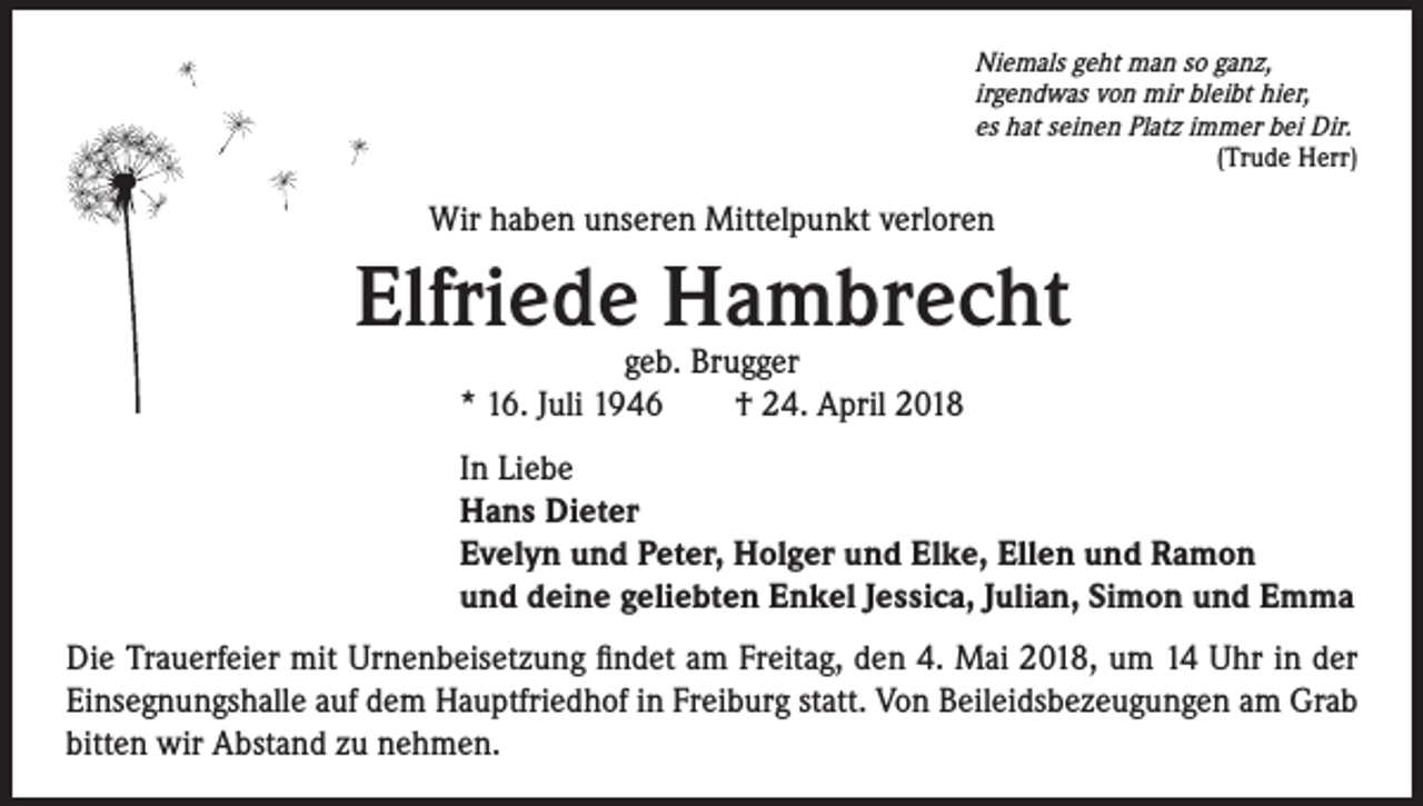 <p>Niemals geht man so ganz,<br />irgendwas von mir bleibt hier,<br />es hat seinen Platz immer bei Dir.<br />(Trude Herr)</p><p>Wir haben unseren Mittelpunkt verloren</p><p>Elfriede Hambrecht<br />geb. Brugger<br />* 16. Juli 1946 † 24. April 2018</p><p>In Liebe<br />Hans Dieter<br />Evelyn und Peter, Holger und Elke, Ellen und Ramon<br />und deine geliebten Enkel Jessica, Julian, Simon und Emma<br />Die Trauerfeier mit Urnenbeisetzung findet am Freitag, den 4. Mai 2018, um 14 Uhr in der<br />Einsegnungshalle auf dem Hauptfriedhof in Freiburg statt. Von Beileidsbezeugungen am Grab<br />bitten wir Abstand zu nehmen.</p>