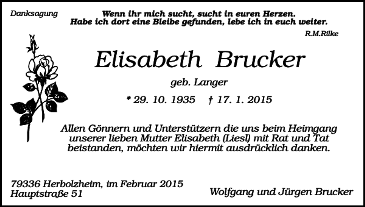<p>Danksagung</p><p>Wenn ihr mich sucht, sucht in euren Herzen.<br />Habe ich dort eine Bleibe gefunden, lebe ich in euch weiter.<br />R.M.Rilke</p><p>Elisabeth Brucker<br />geb. Langer<br />* 29. 10. 1935</p><p>† 17. 1. 2015</p><p>Allen Gönnern und Unterstützern die uns beim Heimgang<br />unserer lieben Mutter Elisabeth (Liesl) mit Rat und Tat<br />beistanden, möchten wir hiermit ausdrücklich danken.</p><p>79336 Herbolzheim, im Februar 2015<br />Hauptstraße 51</p><p>Wolfgang und Jürgen Brucker</p>