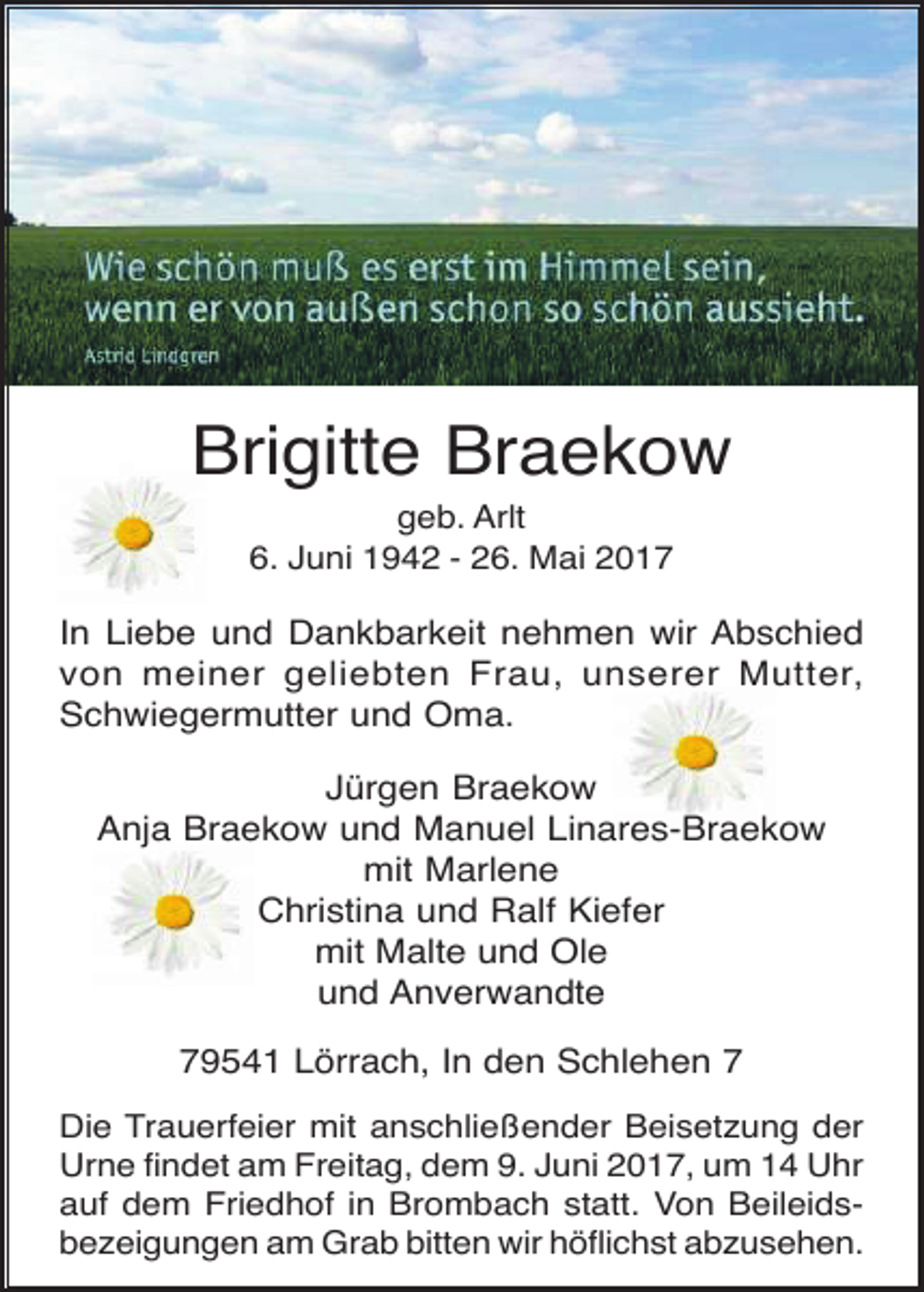 <p>Brigitte Braekow<br />geb. Arlt<br />6. Juni 1942 - 26. Mai 2017</p><p>In Liebe und Dankbarkeit nehmen wir Abschied<br />von meiner geliebten Frau, unserer Mutter,<br />Schwiegermutter und Oma.<br />Jürgen Braekow<br />Anja Braekow und Manuel Linares-Braekow<br />mit Marlene<br />Christina und Ralf Kiefer<br />mit Malte und Ole<br />und Anverwandte<br />79541 Lörrach, In den Schlehen 7<br />Die Trauerfeier mit anschließender Beisetzung der<br />Urne findet am Freitag, dem 9. Juni 2017, um 14 Uhr<br />auf dem Friedhof in Brombach statt. Von Beileidsbezeigungen am Grab bitten wir höflichst abzusehen.</p>