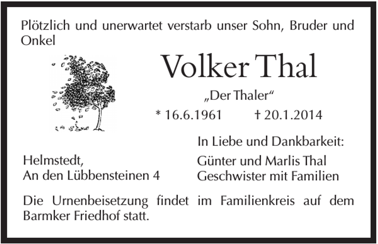 <p>Plötzlich und unerwartet verstarb unser Sohn, Bruder und<br />Onkel</p><p>Volker Thal<br />„Der Thaler“<br />* 16.6.1961<br />† 20.1.2014<br />Helmstedt,<br />An den Lübbensteinen 4</p><p>In Liebe und Dankbarkeit:<br />Günter und Marlis Thal<br />Geschwister mit Familien</p><p>Die Urnenbeisetzung findet im Familienkreis auf dem<br />Barmker Friedhof statt.</p>