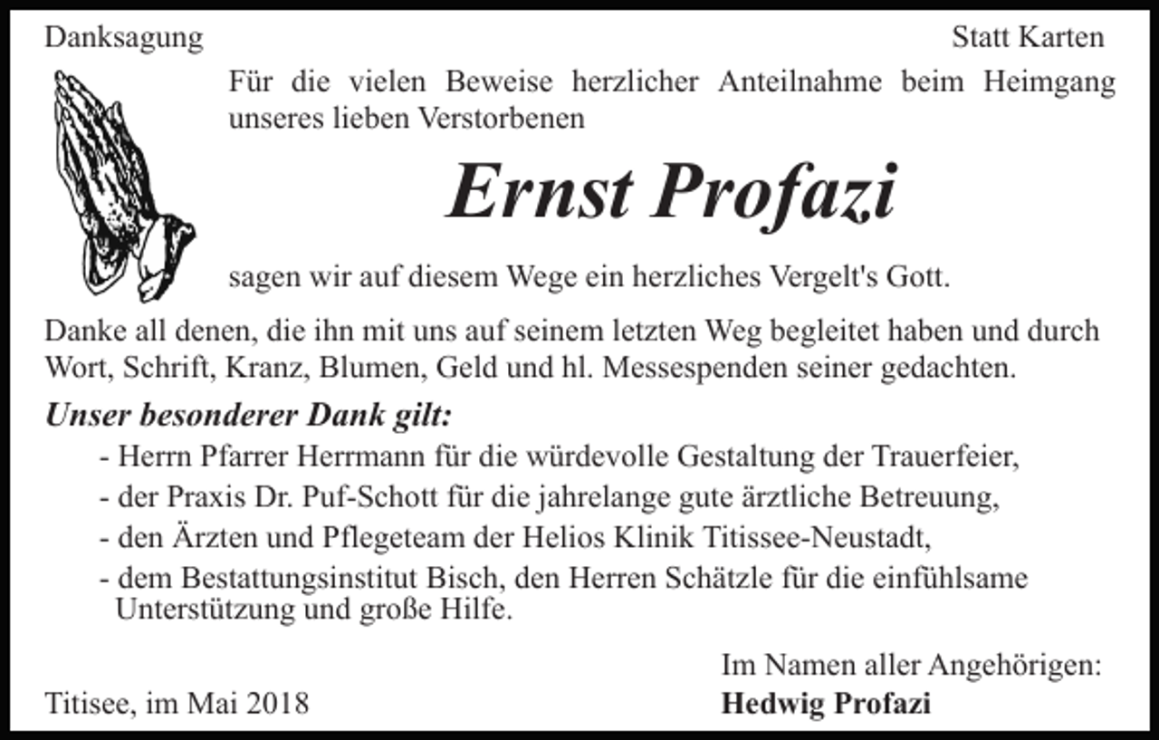 <p>DDanksagung<br />a n ks a g u n g</p><p>St att Karten<br />K art e n<br />Statt<br />FFür<br />ür di<br />e vi<br />el e n Beweise<br />B e w eis e herzlicher<br />h er zli c h er Anteilnahme<br />A nt eil n a h m e beim<br />b ei m Heimgang<br />H ei m g a n g<br />die<br />vielen<br />uunseres<br />ns er es lilieben<br />e b e n Verstorbenen<br />Verst or b e n e n</p><p>Ernst<br />Profazi<br />Er nst Pr<br />of azi</p><p>ein<br />ssagen<br />a g e n wir<br />wir auf<br />a uf diesem<br />di es e m Wege<br />We g e ei<br />n hherzliches<br />er zli c h es Vergelt's<br />Ver g elt's Gott.<br />G ott.<br />DDanke<br />a n k e all<br />allddenen,<br />e n e n, didie<br />e i ihn<br />h n mit<br />m it uns<br />u ns auf<br />a uf seinem<br />s ei n e m lletzten<br />et zt e n Weg<br />We g begleitet<br />b e gl eit et haben<br />h a b e n und<br />u n d durch<br />d urc h<br />Wort,<br />hl. Messespenden<br />W ort, S Schrift,<br />c hrift, KrKranz,<br />a n z, BlBlumen,<br />u m e n, GGeld<br />el d uund<br />n d hl.<br />M ess es p e n d e n sseiner<br />ei n er ggedachten.<br />e d a c ht e n.</p><p>UUnser<br />ns er bbesonderer<br />es o n d er er DDank<br />a n k gilt:<br />gilt:</p><p>- Herrn<br />H err n Pfarrer<br />Pf arr er Herrmann<br />H err m a n n für<br />f ür die<br />di e würdevolle<br />w ür d e v oll e Gestaltung<br />G est alt u n g der<br />d er Trauerfeier,<br />Tr a u erf ei er,<br />- der<br />d er Praxis<br />Pr a xis Dr.<br />Dr. Puf-Schott<br />P uf- S c h ott für<br />f ür die<br />di e jjahrelange<br />a hr el a n g e gute<br />g ut e ärztliche<br />är ztli c h e Betreuung,<br />B etr e u u n g,<br />d e n Ärzten<br />Är zt e n und<br />u n d Pflegeteam<br />Pfl e g et ea m der<br />d er Helios<br />H eli os Klinik<br />Kli ni k Titissee-Neustadt,<br />Titi ss e e- N e ust a dt,<br />- den<br />- dem<br />Bisch,<br />d e m Bestattungsinstitut<br />B est att u n gsi nstit ut Bis<br />c h, dden<br />e n Herren<br />H err e n SSchätzle<br />c h ät z l e für<br />f ür die<br />di e einfühlsame<br />ei nf ü hls a m e<br />UUnterstützung<br />nt erst üt z u n g uund<br />n d grgroße<br />o ß e Hilfe.<br />Hilf e.</p><p>Titisee,<br />Titis<br />e e, i im<br />m Mai<br />M ai 22</p><p>IImm Namen<br />N a m e n aller<br />all er Angehörigen:<br />A n g e h örig e n:<br />H e d wi g PProfazi<br />Hedwig<br />r of a zi</p>