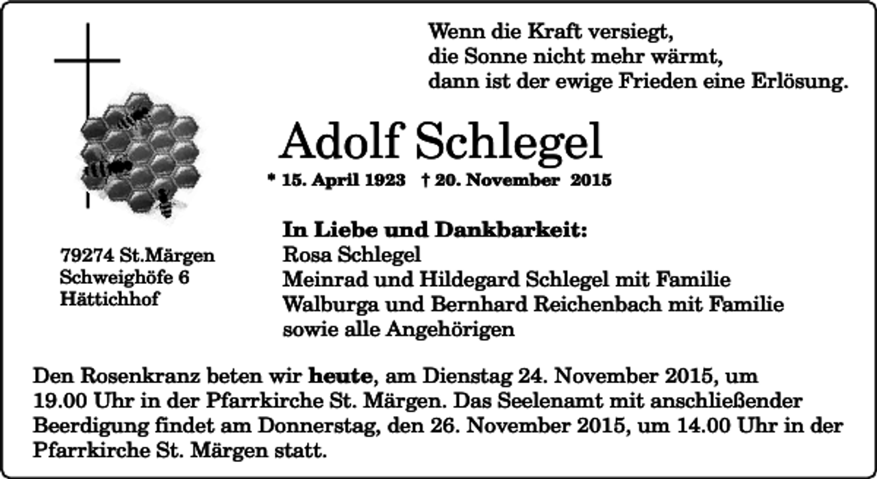 <p>Wenn die Kraft versiegt,<br />die Sonne nicht mehr wärmt,<br />dann ist der ewige Frieden eine Erlösung.</p><p>Adolf Schlegel</p><p>* 15. April 1923 † 20. November 2015</p><p>79274 St.Märgen<br />Schweighöfe 6<br />Hättichhof</p><p>In Liebe und Dankbarkeit:<br />Rosa Schlegel<br />Meinrad und Hildegard Schlegel mit Familie<br />Walburga und Bernhard Reichenbach mit Familie<br />sowie alle Angehörigen</p><p>Den Rosenkranz beten wir heute, am Dienstag 24. November 2015, um<br />19.00 Uhr in der Pfarrkirche St. Märgen. Das Seelenamt mit anschließender<br />Beerdigung findet am Donnerstag, den 26. November 2015, um 14.00 Uhr in der<br />Pfarrkirche St. Märgen statt.</p>