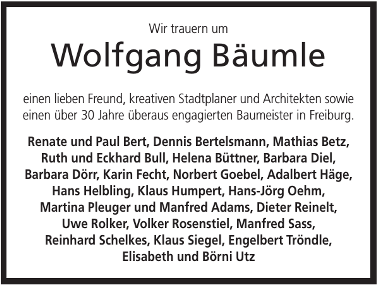 <p>Wir trauern um</p><p>Wolfgang Bäumle<br />einen lieben Freund, kreativen Stadtplaner und Architekten sowie<br />einen über 30 Jahre überaus engagierten Baumeister in Freiburg.<br />Renate und Paul Bert, Dennis Bertelsmann, Mathias Betz,<br />Ruth und Eckhard Bull, Helena Büttner, Barbara Diel,<br />Barbara Dörr, Karin Fecht, Norbert Goebel, Adalbert Häge,<br />Hans Helbling, Klaus Humpert, Hans-Jörg Oehm,<br />Martina Pleuger und Manfred Adams, Dieter Reinelt,<br />Uwe Rolker, Volker Rosenstiel, Manfred Sass,<br />Reinhard Schelkes, Klaus Siegel, Engelbert Tröndle,<br />Elisabeth und Börni Utz</p>