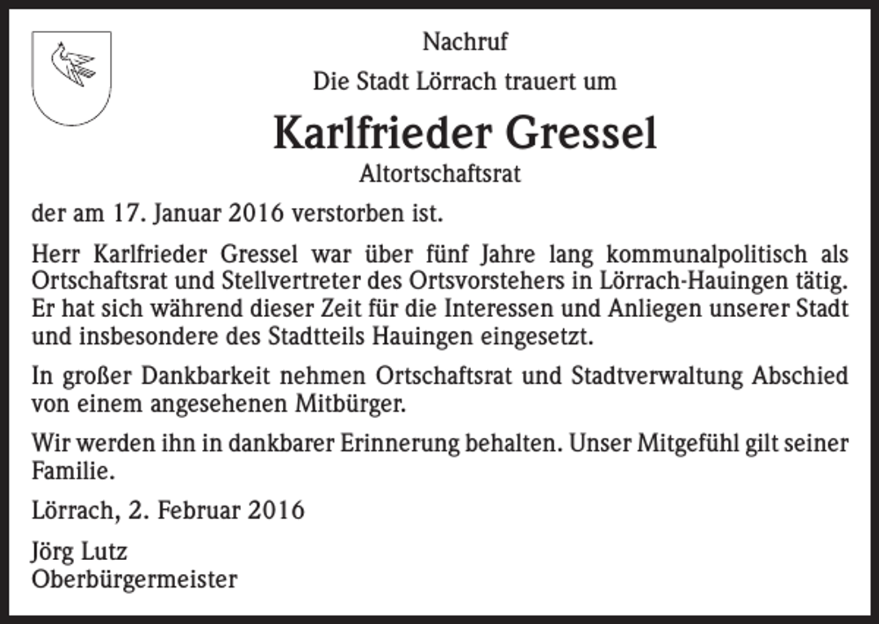 <p>Nachruf<br />Die Stadt Lörrach trauert um</p><p>Karlfrieder Gressel<br />Altortschaftsrat</p><p>der am 17. Januar 2016 verstorben ist.<br />Herr Karlfrieder Gressel war über fünf Jahre lang kommunalpolitisch als<br />­Ortschaftsrat und Stellvertreter des Ortsvorstehers in Lörrach-Hauingen tätig.<br />Er hat sich während dieser Zeit für die Interessen und Anliegen unserer Stadt<br />und insbesondere des Stadtteils Hauingen eingesetzt.<br />In großer Dankbarkeit nehmen Ortschaftsrat und Stadtverwaltung Abschied<br />von einem angesehenen Mitbürger.<br />Wir werden ihn in dankbarer Erinnerung behalten. Unser Mitgefühl gilt s­ einer<br />Familie.<br />Lörrach, 2. Februar 2016<br />Jörg Lutz<br />Oberbürgermeister</p>