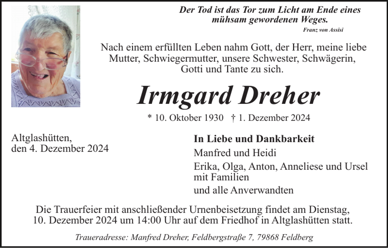 <p>Der Tod ist das Tor zum Licht am Ende eines<br />mühsam gewordenen Weges.<br />Franz von Assisi</p><p>Nach einem erfüllten Leben nahm Gott, der Herr, meine liebe<br />Mutter, Schwiegermutter, unsere Schwester, Schwägerin,<br />Gotti und Tante zu sich.</p><p>Irmgard Dreher<br />* 10. Oktober 1930 † 1. Dezember 2024</p><p>Altglashütten,<br />den 4. Dezember 2024</p><p>In Liebe und Dankbarkeit<br />Manfred und Heidi<br />Erika, Olga, Anton, Anneliese und Ursel<br />mit Familien<br />und alle Anverwandten</p><p>Die Trauerfeier mit anschließender Urnenbeisetzung findet am Dienstag,<br />10. Dezember 2024 um 14:00 Uhr auf dem Friedhof in Altglashütten statt.<br />Traueradresse: Manfred Dreher, Feldbergstraße 7, 79868 Feldberg</p>