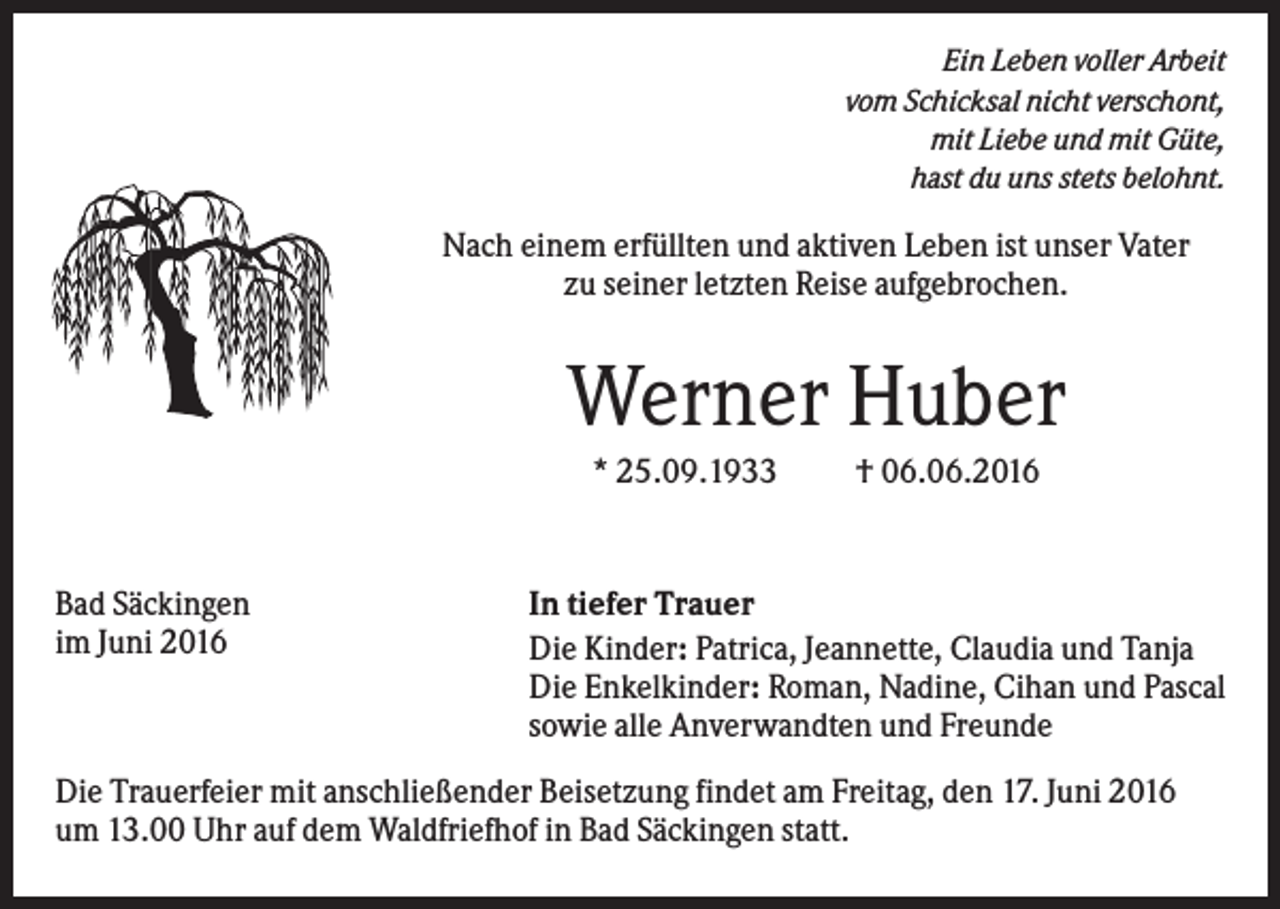 <p>Ein Leben voller Arbeit<br />vom Schicksal nicht verschont,<br />mit Liebe und mit Güte,<br />hast du uns stets belohnt.</p><p>Nach einem erfüllten und aktiven Leben ist unser Vater<br />zu seiner letzten Reise aufgebrochen.</p><p>Werner Huber<br />* 25.09.1933</p><p>Bad Säckingen<br />im Juni 2016</p><p>† 06.06.2016</p><p>In tiefer Trauer<br />Die Kinder: Patrica, Jeannette, Claudia und Tanja<br />Die Enkelkinder: Roman, Nadine, Cihan und Pascal<br />sowie alle Anverwandten und Freunde</p><p>Die Trauerfeier mit anschließender Beisetzung findet am Freitag, den 17. Juni 2016<br />um 13.00 Uhr auf dem Waldfriefhof in Bad Säckingen statt.</p>