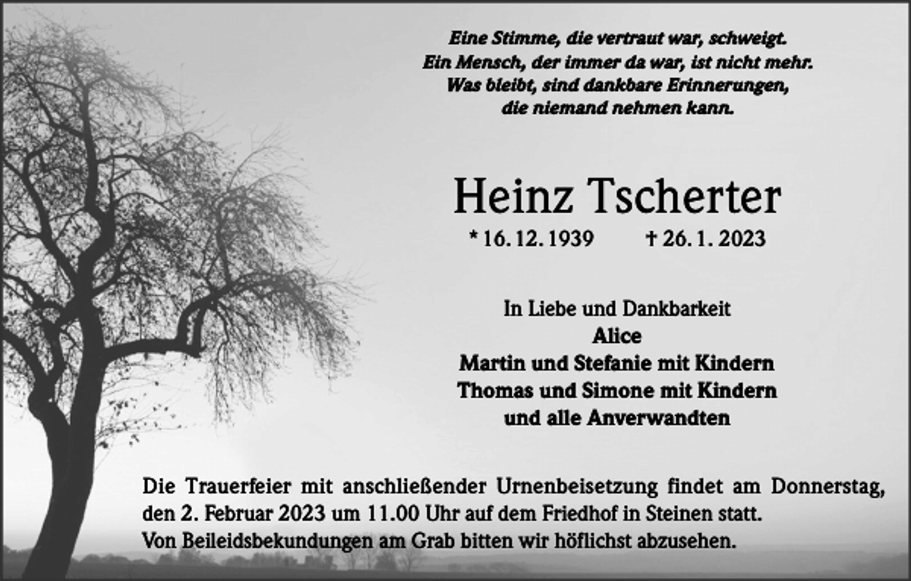 <p>Eine Stimme, die vertraut war, schweigt.<br />Ein Mensch, der immer da war, ist nicht mehr.<br />Was bleibt, sind dankbare Erinnerungen,<br />die niemand nehmen kann.</p><p>Heinz Tscherter<br />* 16. 12. 1939</p><p>† 26. 1. 2023</p><p>In Liebe und Dankbarkeit<br />Alice<br />Martin und Stefanie mit Kindern<br />Thomas und Simone mit Kindern<br />und alle Anverwandten<br />Die Trauerfeier mit anschließender Urnenbeisetzung findet am Donnerstag,<br />den 2. Februar 2023 um 11.00 Uhr auf dem Friedhof in Steinen statt.<br />Von Beileidsbekundungen am Grab bitten wir höflichst abzusehen.</p>