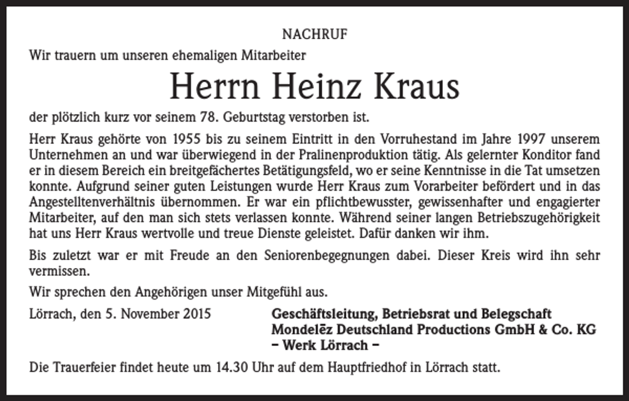 <p>NACHRUF<br />Wir trauern um unseren ehemaligen Mitarbeiter</p><p>Herrn Heinz Kraus</p><p>der plötzlich kurz vor seinem 78. Geburtstag verstorben ist.<br />Herr Kraus gehörte von 1955 bis zu seinem Eintritt in den Vorruhestand im Jahre 1997 unserem<br />Unternehmen an und war überwiegend in der Pralinenproduktion tätig. Als gelernter Konditor fand<br />er in diesem Bereich ein breitgefächertes Betätigungsfeld, wo er seine Kenntnisse in die Tat umsetzen<br />konnte. Aufgrund seiner guten Leistungen wurde Herr Kraus zum Vorarbeiter befördert und in das<br />Angestelltenverhältnis übernommen. Er war ein pflichtbewusster, gewissenhafter und engagierter<br />Mitarbeiter, auf den man sich stets verlassen konnte. Während seiner langen Betriebszugehörigkeit<br />hat uns Herr Kraus wertvolle und treue Dienste geleistet. Dafür danken wir ihm.<br />Bis zuletzt war er mit Freude an den Seniorenbegegnungen dabei. Dieser Kreis wird ihn sehr<br />vermissen.<br />Wir sprechen den Angehörigen unser Mitgefühl aus.<br />Lörrach, den 5. November 2015<br />Geschäftsleitung, Betriebsrat und Belegschaft</p><p>Mondele–z Deutschland Productions GmbH &amp; Co. KG</p><p>– Werk Lörrach –<br />Die Trauerfeier findet heute um 14.30 Uhr auf dem Hauptfriedhof in Lörrach statt.</p>