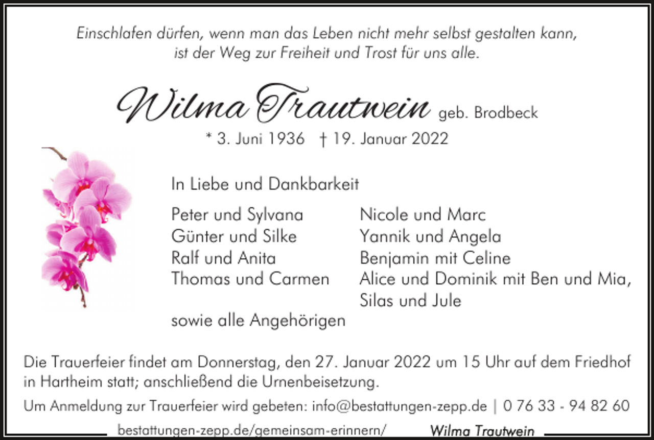 <p>Einschlafen dürfen, wenn man das Leben nicht mehr selbst gestalten kann,<br />ist der Weg zur Freiheit und Trost für uns alle.</p><p>Wilma Trautwein</p><p>geb. Brodbeck</p><p>* 3. Juni 1936 † 19. Januar 2022</p><p>In Liebe und Dankbarkeit<br />Peter und Sylvana<br />Günter und Silke<br />Ralf und Anita<br />Thomas und Carmen<br />sowie alle Angehörigen</p><p>Nicole und Marc<br />Yannik und Angela<br />Benjamin mit Celine<br />Alice und Dominik mit Ben und Mia,<br />Silas und Jule</p><p>Die Trauerfeier findet am Donnerstag, den 27. Januar 2022 um 15 Uhr auf dem Friedhof<br />in Hartheim statt; anschließend die Urnenbeisetzung.<br />Um Anmeldung zur Trauerfeier wird gebeten: info@bestattungen-zepp.de | 0 76 33 - 94 82 60<br />bestattungen-zepp.de/gemeinsam-erinnern/</p>