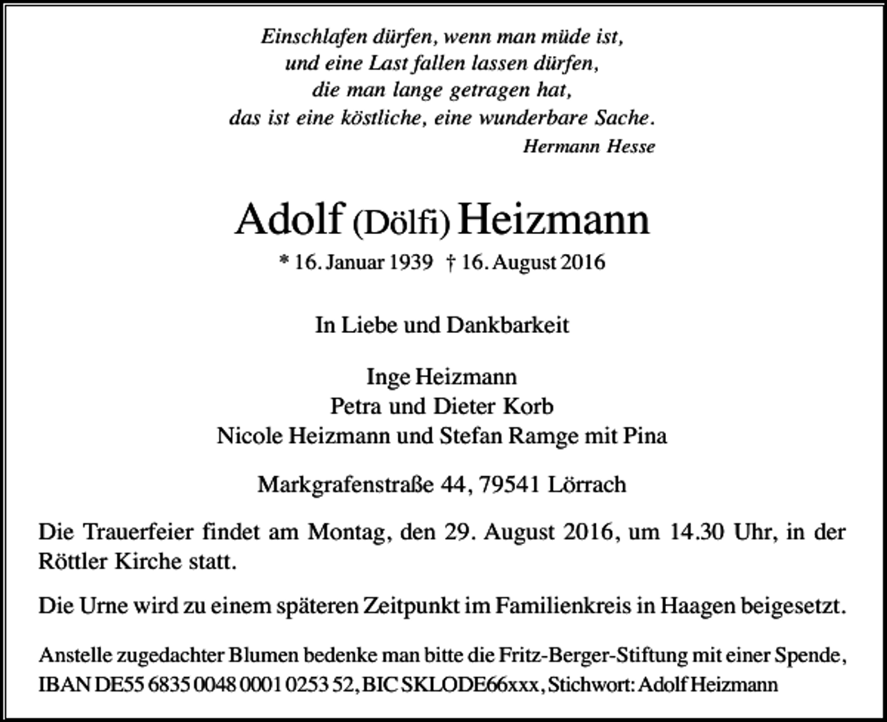 <p>Einschlafen dürfen, wenn man müde ist,<br />und eine Last fallen lassen dürfen,<br />die man lange getragen hat,<br />das ist eine köstliche, eine wunderbare Sache.<br />Hermann Hesse</p><p>Adolf (Dölfi) Heizmann<br />* 16. Januar 1939 † 16. August 2016</p><p>In Liebe und Dankbarkeit<br />Inge Heizmann<br />Petra und Dieter Korb<br />Nicole Heizmann und Stefan Ramge mit Pina<br />Markgrafenstraße 44, 79541 Lörrach<br />Die Trauerfeier findet am Montag, den 29. August 2016, um 14.30 Uhr, in der<br />Röttler Kirche statt.<br />Die Urne wird zu einem späteren Zeitpunkt im Familienkreis in Haagen beigesetzt.<br />Anstelle zugedachter Blumen bedenke man bitte die Fritz-Berger-Stiftung mit einer Spende,<br />IBAN DE55 6835 0048 0001 0253 52, BIC SKLODE66xxx, Stichwort: Adolf Heizmann</p>