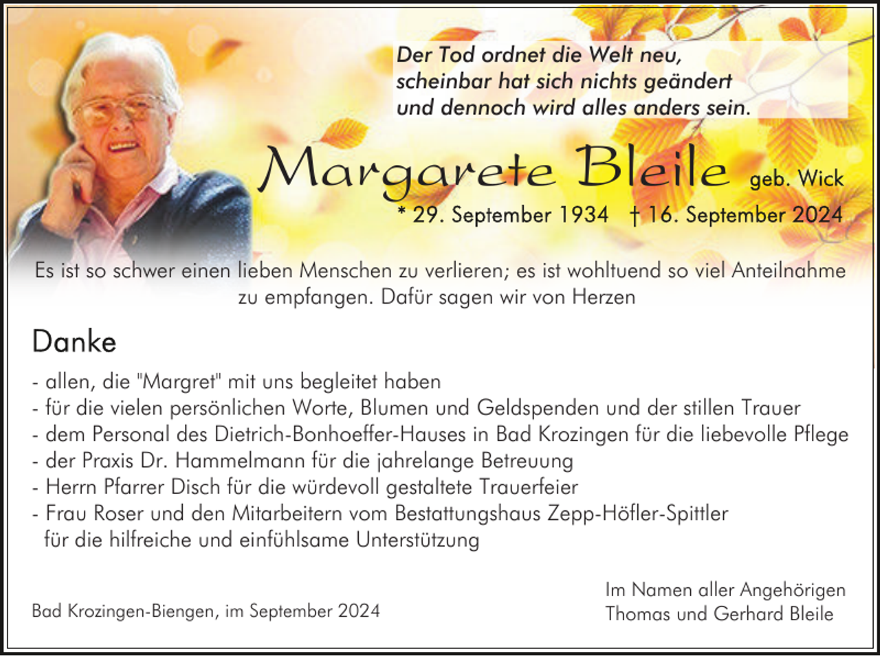 <p>Der Tod ordnet die Welt neu,<br />scheinbar hat sich nichts geändert<br />und dennoch wird alles anders sein.</p><p>Margarete Bleile<br />Es ist so schwer einen lieben Menschen zu verlieren; es ist wohltuend so viel Anteilnahme<br />zu empfangen. Dafür sagen wir von Herzen</p><p>- allen, die "Margret" mit uns begleitet haben<br />- für die vielen persönlichen Worte, Blumen und Geldspenden und der stillen Trauer<br />- dem Personal des Dietrich-Bonhoeffer-Hauses in Bad Krozingen für die liebevolle Pflege<br />- der Praxis Dr. Hammelmann für die jahrelange Betreuung<br />- Herrn Pfarrer Disch für die würdevoll gestaltete Trauerfeier<br />- Frau Roser und den Mitarbeitern vom Bestattungshaus Zepp-Höfler-Spittler<br />für die hilfreiche und einfühlsame Unterstützung<br />Bad Krozingen-Biengen, im September 2024</p><p>Im Namen aller Angehörigen<br />Thomas und Gerhard Bleile</p>