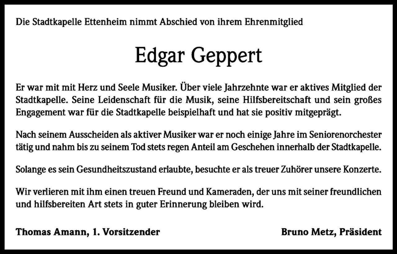 <p>Die Stadtkapelle Ettenheim nimmt Abschied von ihrem Ehrenmitglied</p><p>Edgar Geppert<br />Er war mit mit Herz und Seele Musiker. Über viele Jahrzehnte war er aktives Mitglied der<br />Stadtkapelle. Seine Leidenschaft für die Musik, seine Hilfsbereitschaft und sein großes<br />Engagement war für die Stadtkapelle beispielhaft und hat sie positiv mitgeprägt.<br />Nach seinem Ausscheiden als aktiver Musiker war er noch einige Jahre im Seniorenorchester<br />tätig und nahm bis zu seinem Tod stets regen Anteil am Geschehen innerhalb der Stadtkapelle.<br />Solange es sein Gesundheitszustand erlaubte, besuchte er als treuer Zuhörer unsere Konzerte.<br />Wir verlieren mit ihm einen treuen Freund und Kameraden, der uns mit seiner freundlichen<br />und hilfsbereiten Art stets in guter Erinnerung bleiben wird.<br />Thomas Amann, 1. Vorsitzender</p><p>Bruno Metz, Präsident</p>