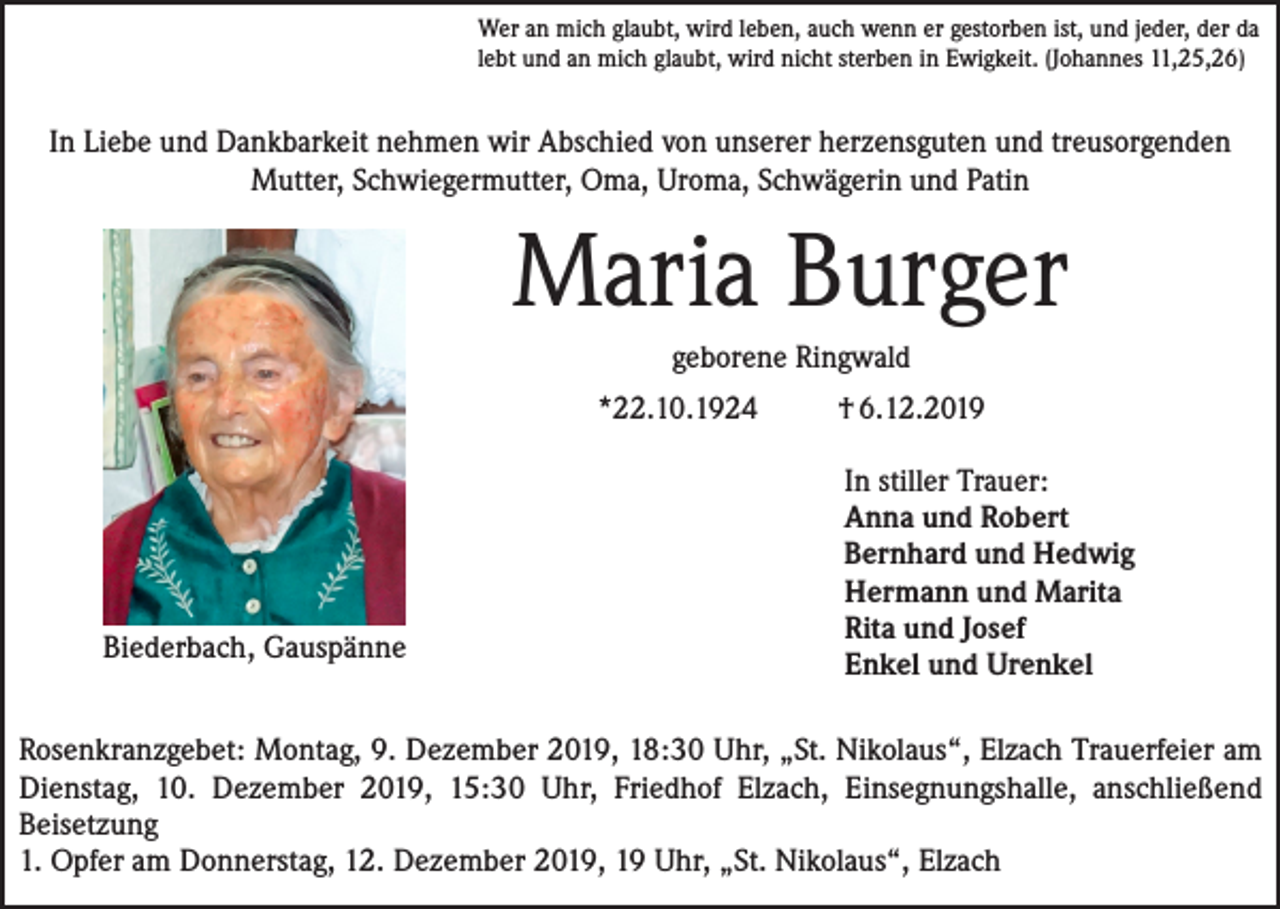 <p>Wer an mich glaubt, wird leben, auch wenn er gestorben ist, und jeder, der da<br />lebt und an mich glaubt, wird nicht sterben in Ewigkeit. (Johannes 11,25,26)</p><p>In Liebe und Dankbarkeit nehmen wir Abschied von unserer herzensguten und treusorgenden<br />Mutter, Schwiegermutter, Oma, Uroma, Schwägerin und Patin</p><p>Maria Burger<br />geborene Ringwald<br />*22.10.1924</p><p>Biederbach, Gauspänne</p><p>† 6.12.2019<br />In stiller Trauer:<br />Anna und Robert<br />Bernhard und Hedwig<br />Hermann und Marita<br />Rita und Josef<br />Enkel und Urenkel</p><p>Rosenkranzgebet: Montag, 9. Dezember 2019, 18:30 Uhr, „St. Nikolaus“, Elzach Trauerfeier am<br />Dienstag, 10. Dezember 2019, 15:30 Uhr, Friedhof Elzach, Einsegnungshalle, anschließend<br />Beisetzung<br />1. Opfer am Donnerstag, 12. Dezember 2019, 19 Uhr, „St. Nikolaus“, Elzach</p>