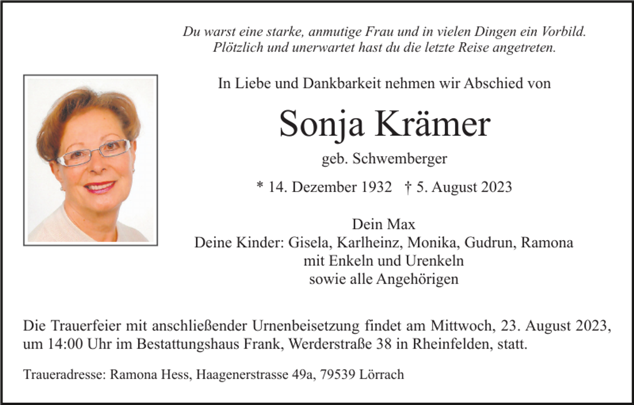 <p>Du warst eine starke, anmutige Frau und in vielen Dingen ein Vorbild.<br />Plötzlich und unerwartet hast du die letzte Reise angetreten.</p><p>In Liebe und Dankbarkeit nehmen wir Abschied von</p><p>Sonja Krämer<br />geb. Schwemberger<br />* 14. Dezember 1932 † 5. August 2023<br />Dein Max<br />Deine Kinder: Gisela, Karlheinz, Monika, Gudrun, Ramona<br />mit Enkeln und Urenkeln<br />sowie alle Angehörigen<br />Die Trauerfeier mit anschließender Urnenbeisetzung findet am Mittwoch, 23. August 2023,<br />um 14:00 Uhr im Bestattungshaus Frank, Werderstraße 38 in Rheinfelden, statt.<br />Traueradresse: Ramona Hess, Haagenerstrasse 49a, 79539 Lörrach</p>