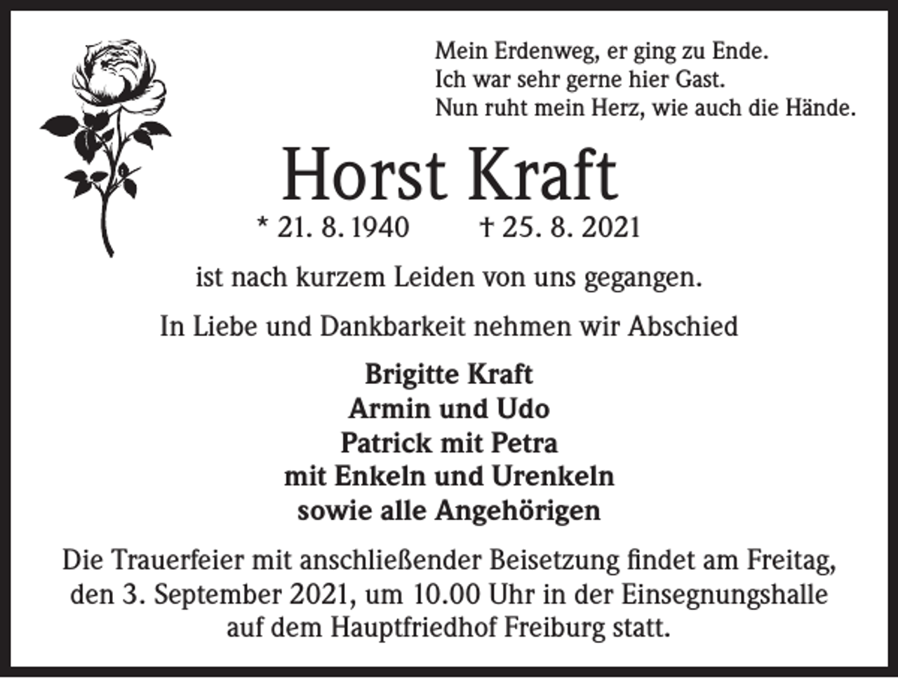 <p>Mein Erdenweg, er ging zu Ende.<br />Ich war sehr gerne hier Gast.<br />Nun ruht mein Herz, wie auch die Hände.</p><p>Horst Kraft</p><p>* 21. 8. 1940</p><p>† 25. 8. 2021</p><p>ist nach kurzem Leiden von uns gegangen.<br />In Liebe und Dankbarkeit nehmen wir Abschied<br />Brigitte Kraft<br />Armin und Udo<br />Patrick mit Petra<br />mit Enkeln und Urenkeln<br />sowie alle Angehörigen<br />Die Trauerfeier mit anschließender Beisetzung findet am Freitag,<br />den 3. September 2021, um 10.00 Uhr in der Einsegnungshalle<br />auf dem Hauptfriedhof Freiburg statt.</p>