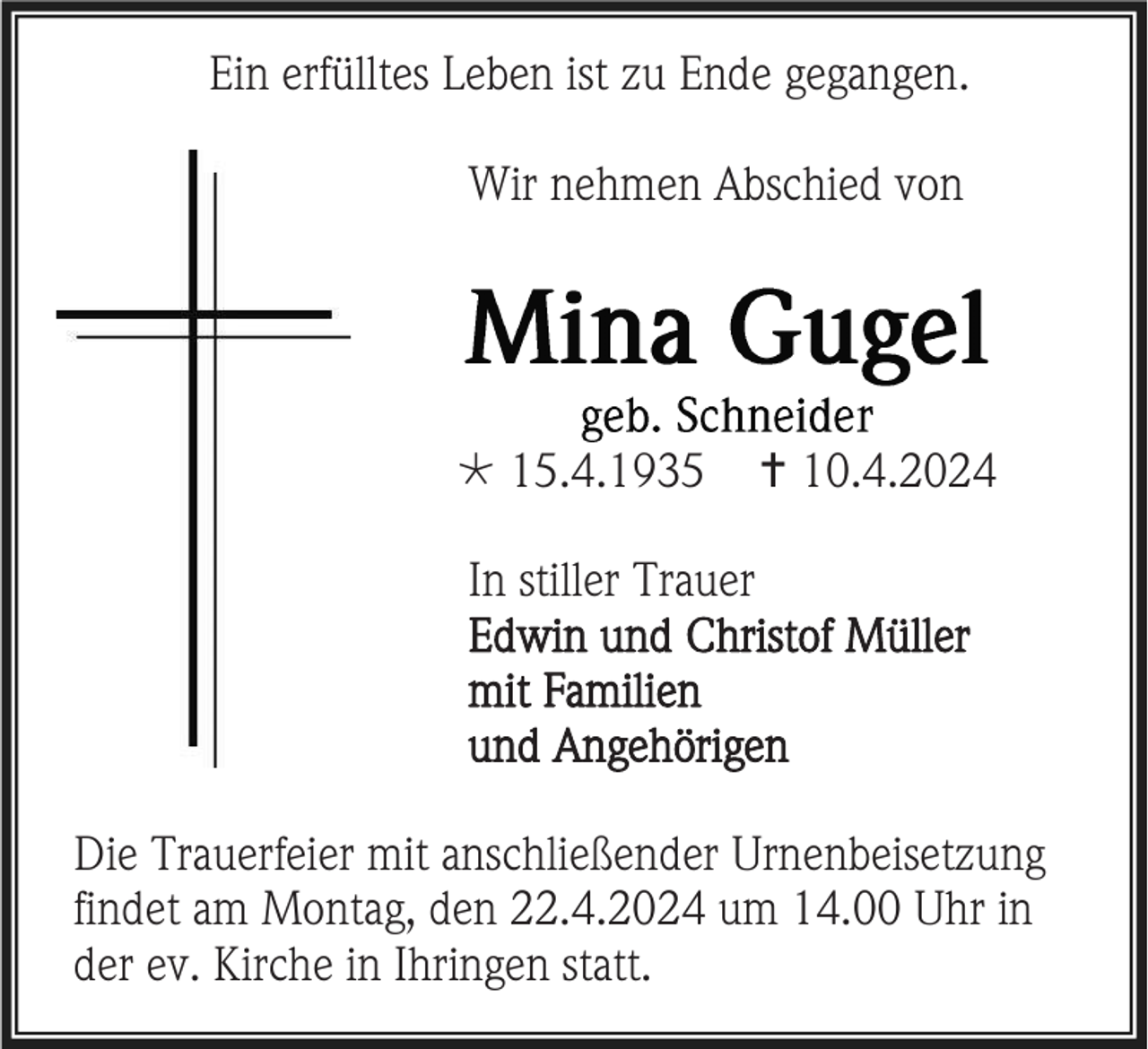 <p>Ein erfülltes Leben ist zu Ende gegangen.<br />Wir nehmen Abschied von</p><p>* 15.4.1935</p><p>† 10.4.2024</p><p>In stiller Trauer<br />Edwin und Christof Müller<br />mit Familien<br />und Angehörigen<br />Die Trauerfeier mit anschließender Urnenbeisetzung<br />findet am Montag, den 22.4.2024 um 14.00 Uhr in<br />der ev. Kirche in Ihringen statt.</p>