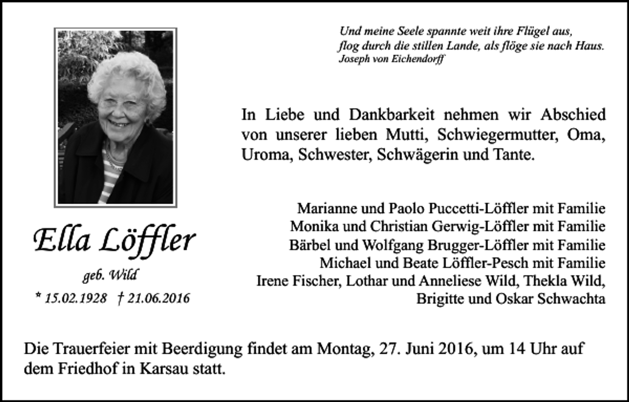 <p>Und meine Seele spannte weit ihre Flügel aus,<br />flog durch die stillen Lande, als flöge sie nach Haus.<br />Joseph von Eichendorff</p><p>In Liebe und Dankbarkeit nehmen wir Abschied<br />von unserer lieben Mutti, Schwiegermutter, Oma,<br />Uroma, Schwester, Schwägerin und Tante.</p><p>Ella Löffler<br />geb. Wild<br />* 15.02.1928 † 21.06.2016</p><p>Marianne und Paolo Puccetti-Löffler mit Familie<br />Monika und Christian Gerwig-Löffler mit Familie<br />Bärbel und Wolfgang Brugger-Löffler mit Familie<br />Michael und Beate Löffler-Pesch mit Familie<br />Irene Fischer, Lothar und Anneliese Wild, Thekla Wild,<br />Brigitte und Oskar Schwachta</p><p>Die Trauerfeier mit Beerdigung findet am Montag, 27. Juni 2016, um 14 Uhr auf<br />dem Friedhof in Karsau statt.</p>