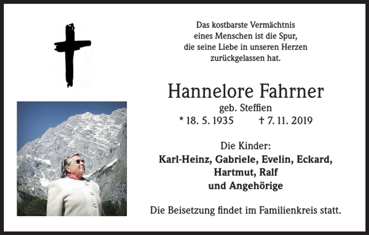 <p>Das kostbarste Vermächtnis<br />eines Menschen ist die Spur,<br />die seine Liebe in unseren Herzen<br />zurückgelassen hat.</p><p>Hannelore Fahrner<br />geb. Steffien<br />* 18. 5. 1935<br />† 7. 11. 2019</p><p>Die Kinder:<br />Karl-Heinz, Gabriele, Evelin, Eckard,<br />Hartmut, Ralf<br />und Angehörige<br />Die Beisetzung findet im Familienkreis statt.</p>