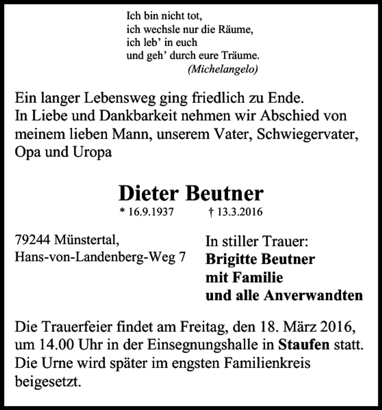 <p>Ich bin nicht tot,<br />ich wechsle nur die Räume,<br />ich leb’ in euch<br />und geh’ durch eure Träume.<br />(Michelangelo)</p><p>Ein langer Lebensweg ging friedlich zu Ende.<br />In Liebe und Dankbarkeit nehmen wir Abschied von<br />meinem lieben Mann, unserem Vater, Schwiegervater,<br />Opa und Uropa</p><p>Dieter Beutner<br />* 16.9.1939244 Münstertal,<br />Hans-von-Landenberg-Weg 7</p><p>† 13.3.2016</p><p>In stiller Trauer:<br />Brigitte Beutner<br />mit Familie<br />und alle Anverwandten</p><p>Die Trauerfeier findet am Freitag, den 18. März 2016,<br />um 14.00 Uhr in der Einsegnungshalle in Staufen statt.<br />Die Urne wird später im engsten Familienkreis<br />beigesetzt.</p>