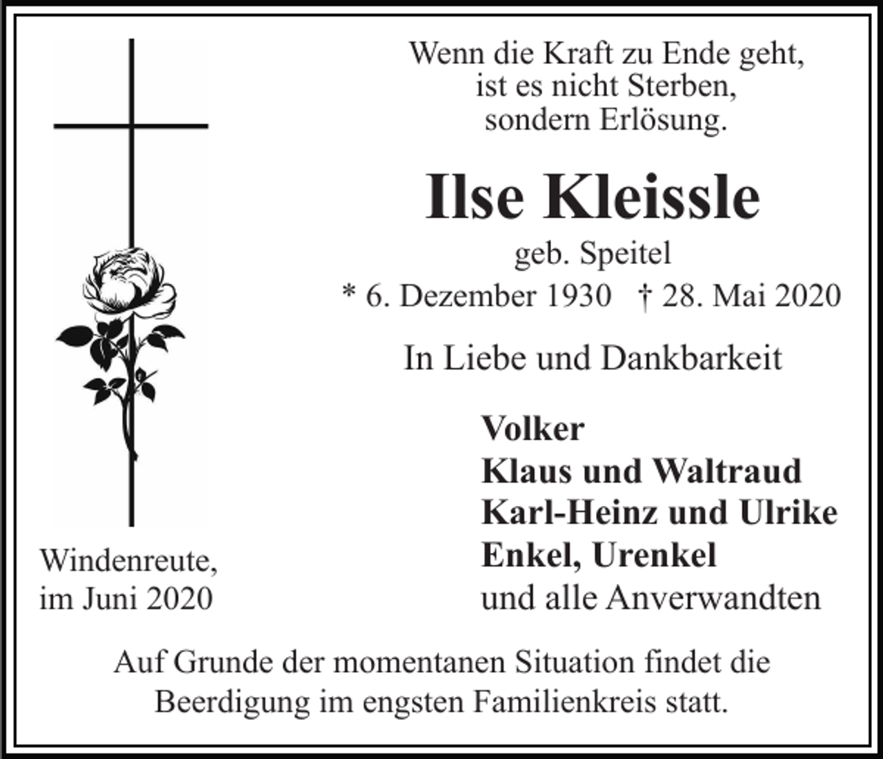 <p>Wenn die Kraft zu Ende geht,<br />ist es nicht Sterben,<br />sondern Erlösung.</p><p>Ilse Kleissle<br />geb. Speitel<br />* 6. Dezember 1930 † 28. Mai 2020</p><p>In Liebe und Dankbarkeit</p><p>Windenreute,<br />im Juni 2020</p><p>Volker<br />Klaus und Waltraud<br />Karl-Heinz und Ulrike<br />Enkel, Urenkel<br />und alle Anverwandten</p><p>Auf Grunde der momentanen Situation findet die<br />Beerdigung im engsten Familienkreis statt.</p>