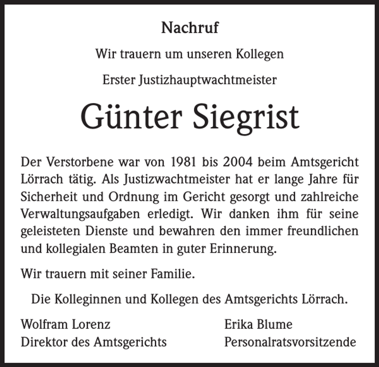 <p>Nachruf<br />Wir trauern um unseren Kollegen<br />Erster Justizhauptwachtmeister</p><p>Günter Siegrist<br />Der Verstorbene war von 1981 bis 2004 beim Amtsgericht<br />Lörrach tätig. Als Justizwachtmeister hat er lange Jahre für<br />Sicherheit und Ordnung im Gericht gesorgt und zahlreiche<br />Verwaltungsaufgaben erledigt. Wir danken ihm für seine<br />geleisteten Dienste und bewahren den immer freundlichen<br />und kollegialen Beamten in guter Erinnerung.<br />Wir trauern mit seiner Familie.<br />Die Kolleginnen und Kollegen des Amtsgerichts Lörrach.<br />Wolfram Lorenz<br />Direktor des Amtsgerichts</p><p>Erika Blume<br />Personalratsvorsitzende</p>