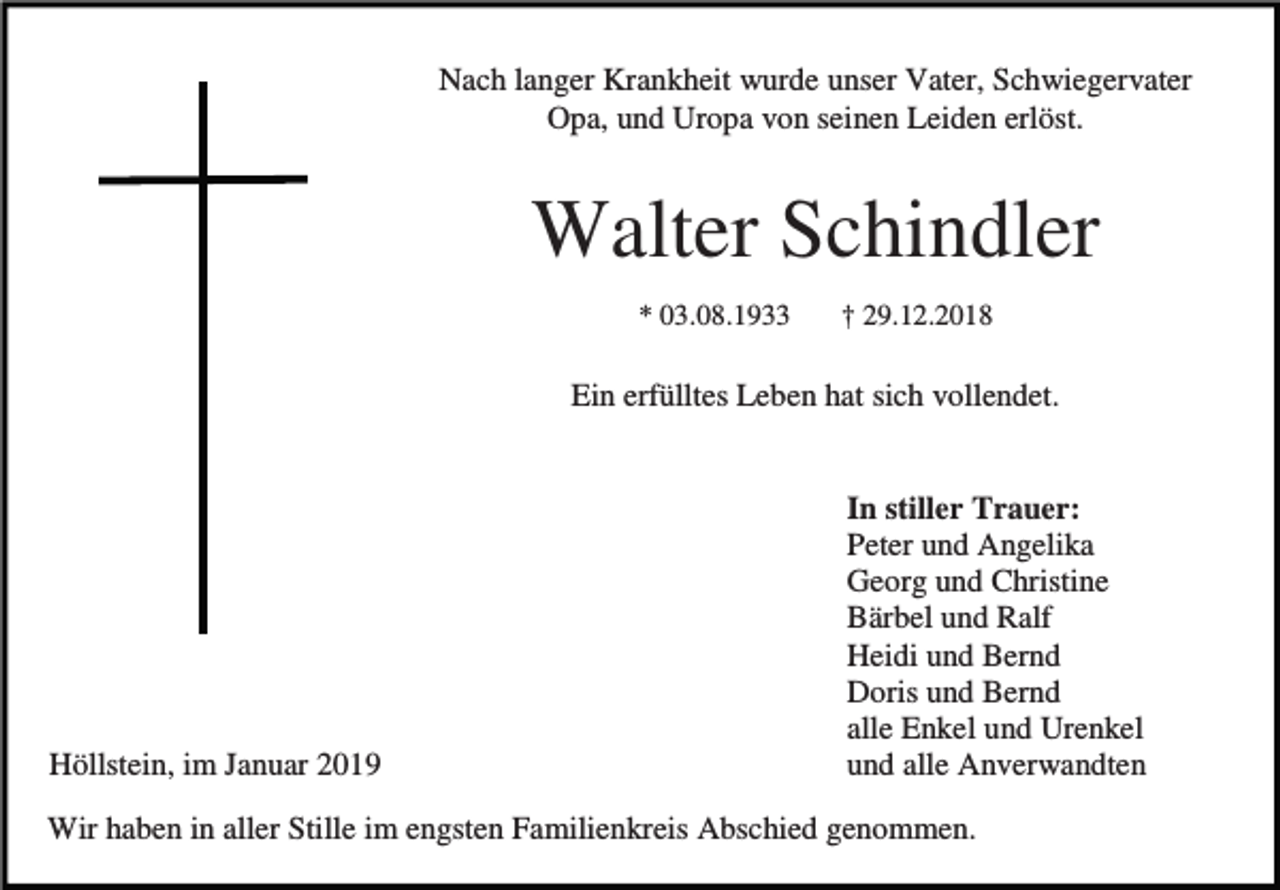 <p>Nach langer Krankheit wurde unser Vater, Schwiegervater<br />Opa, und Uropa von seinen Leiden erlöst.</p><p>Walter Schindler<br />* 03.08.1933</p><p>† 29.12.2018</p><p>Ein erfülltes Leben hat sich vollendet.</p><p>Höllstein, im Januar 2019</p><p>In stiller Trauer:<br />Peter und Angelika<br />Georg und Christine<br />Bärbel und Ralf<br />Heidi und Bernd<br />Doris und Bernd<br />alle Enkel und Urenkel<br />und alle Anverwandten</p><p>Wir haben in aller Stille im engsten Familienkreis Abschied genommen.</p>