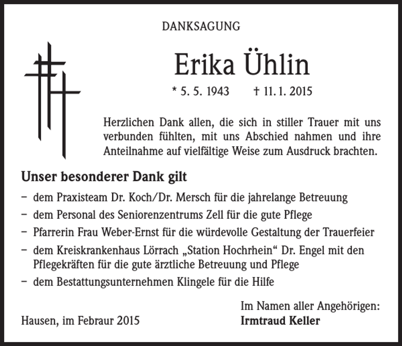 <p>DANKSAGUNG</p><p>Erika Ühlin<br />* 5. 5. 1943 † 11. 1. 2015<br />Herzlichen Dank allen, die sich in stiller Trauer mit uns<br />verbunden fühlten, mit uns Abschied nahmen und ihre<br />Anteilnahme auf vielfältige Weise zum Ausdruck brachten.</p><p>Unser besonderer Dank gilt<br />– dem Praxisteam Dr. Koch/Dr. Mersch für die jahrelange Betreuung<br />– dem Personal des Seniorenzentrums Zell für die gute Pflege<br />– Pfarrerin Frau Weber-Ernst für die würdevolle Gestaltung der Trauerfeier<br />– dem Kreiskrankenhaus Lörrach „Station Hochrhein“ Dr. Engel mit den<br />Pflegekräften für die gute ärztliche Betreuung und Pflege<br />– dem Bestattungsunternehmen Klingele für die Hilfe</p><p>Hausen, im Febraur 2015</p><p>Im Namen aller Angehörigen:<br />Irmtraud Keller</p>