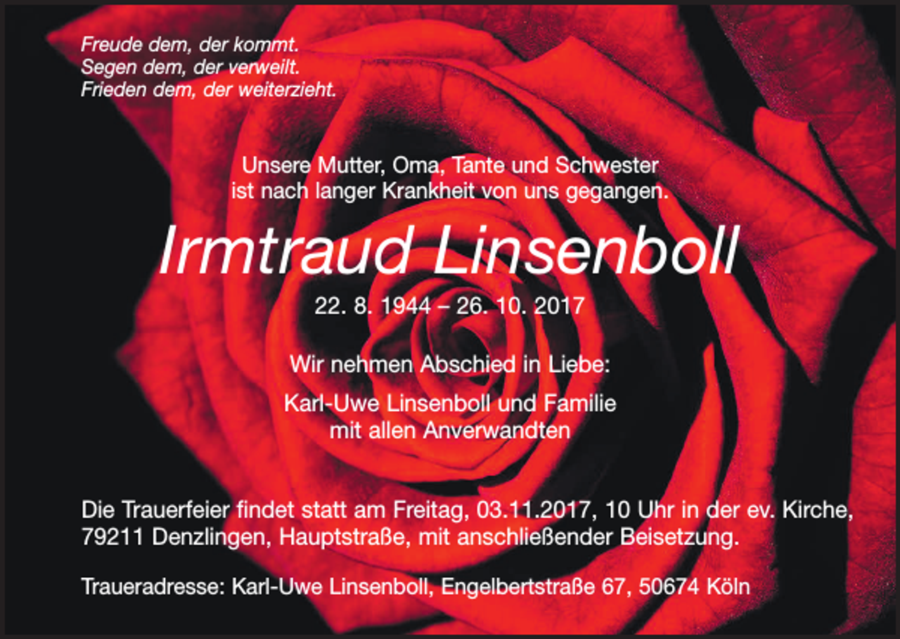 <p>Freude dem, der kommt.<br />Segen dem, der verweilt.<br />Frieden dem, der weiterzieht.</p><p>Unsere Mutter, Oma, Tante und Schwester<br />ist nach langer Krankheit von uns gegangen.</p><p>Irmtraud Linsenboll<br />22. 8. 1944 – 26. 10. 2017<br />Wir nehmen Abschied in Liebe:<br />Karl-Uwe Linsenboll und Familie<br />mit allen Anverwandten<br />Die Trauerfeier findet statt am Freitag, 03.11.2017, 10 Uhr in der ev. Kirche,<br />79211 Denzlingen, Hauptstraße, mit anschließender Beisetzung.<br />Traueradresse: Karl-Uwe Linsenboll, Engelbertstraße 67, 50674 Köln</p>