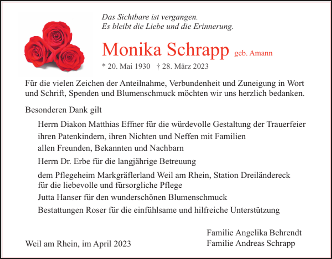 <p>Das Sichtbare ist vergangen.<br />Es bleibt die Liebe und die Erinnerung.</p><p>Monika Schrapp geb. Amann<br />Für die vielen Zeichen der Anteilnahme, Verbundenheit und Zuneigung in Wort<br />und Schrift, Spenden und Blumenschmuck möchten wir uns herzlich bedanken.<br />Besonderen Dank gilt<br />Herrn Diakon Matthias Effner für die würdevolle Gestaltung der Trauerfeier<br />ihren Patenkindern, ihren Nichten und Neffen mit Familien<br />allen Freunden, Bekannten und Nachbarn<br />Herrn Dr. Erbe für die langjährige Betreuung<br />dem Pflegeheim Markgräflerland Weil am Rhein, Station Dreiländereck<br />für die liebevolle und fürsorgliche Pflege<br />Jutta Hanser für den wunderschönen Blumenschmuck<br />Bestattungen Roser für die einfühlsame und hilfreiche Unterstützung</p><p>Weil am Rhein, im April 2023</p><p>Familie Angelika Behrendt<br />Familie Andreas Schrapp</p>