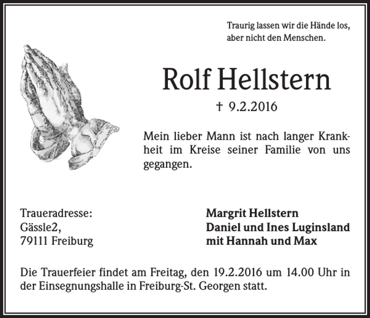 <p>Traurig lassen wir die Hände los,<br />aber nicht den Menschen.</p><p>Rolf Hellstern<br />† 9.2.2016<br />Mein lieber Mann ist nach langer Krankheit im Kreise seiner Familie von uns<br />gegangen.</p><p>Traueradresse:<br />Gässle2,<br />79111 Freiburg</p><p>Margrit Hellstern<br />Daniel und Ines Luginsland<br />mit Hannah und Max</p><p>Die Trauerfeier findet am Freitag, den 19.2.2016 um 14.00 Uhr in<br />der Einsegnungshalle in Freiburg-St. Georgen statt.</p>