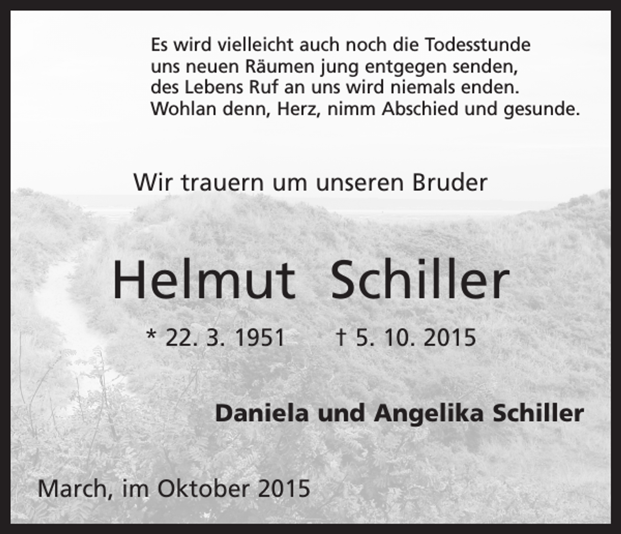 <p>Es wird vielleicht auch noch die Todesstunde<br />uns neuen Räumen jung entgegen senden,<br />des Lebens Ruf an uns wird niemals enden.<br />Wohlan denn, Herz, nimm Abschied und gesunde.</p><p>Wir trauern um unseren Bruder</p><p>Helmut Schiller<br />* 22. 3. 1951 † 5. 10. 2015<br />Daniela und Angelika Schiller<br />March, im Oktober 2015</p>