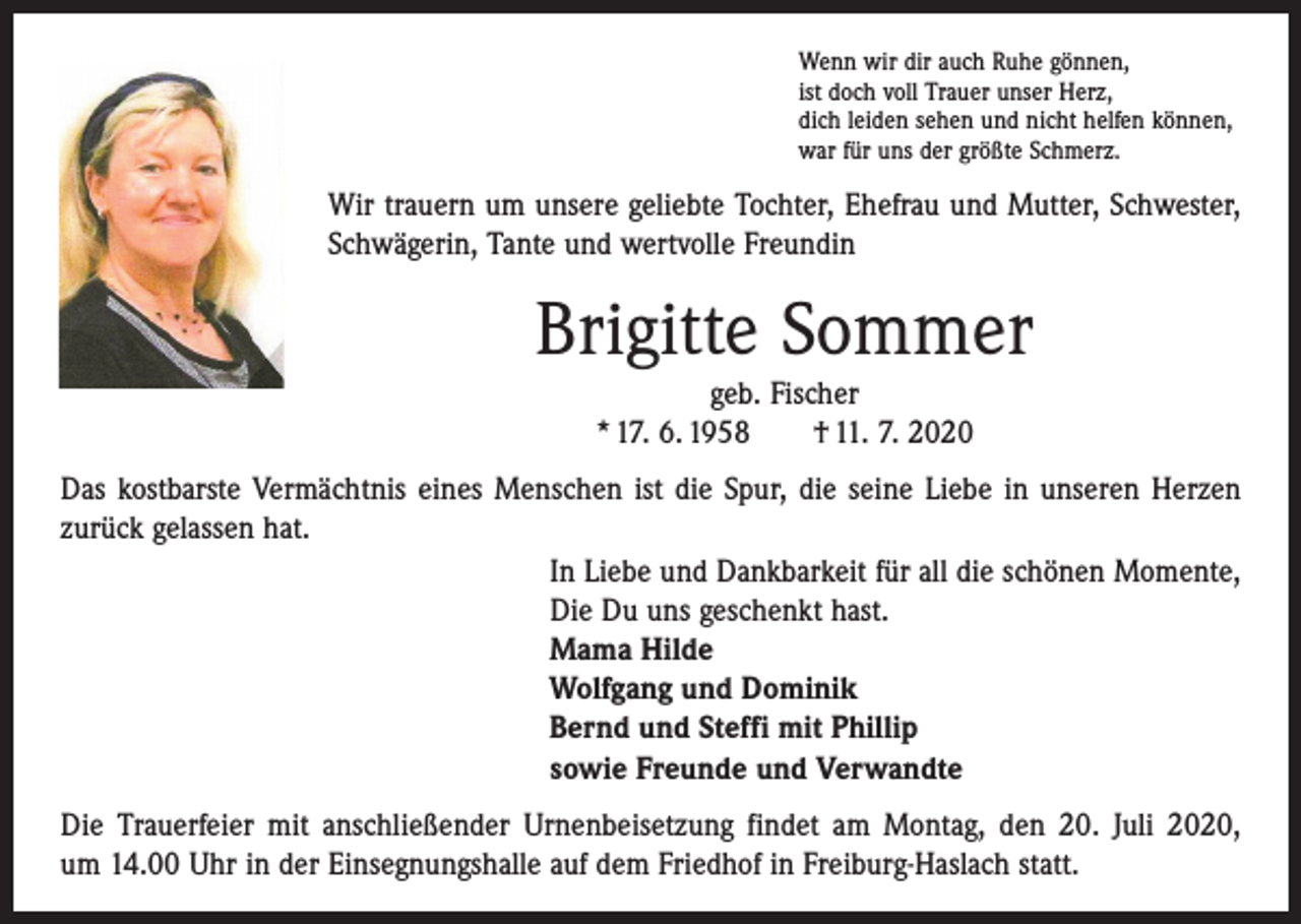 <p>Wenn wir dir auch Ruhe gönnen,<br />ist doch voll Trauer unser Herz,<br />dich leiden sehen und nicht helfen können,<br />war für uns der größte Schmerz.</p><p>Wir trauern um unsere geliebte Tochter, Ehefrau und Mutter, Schwester,<br />Schwägerin, Tante und wertvolle Freundin</p><p>Brigitte Sommer<br />geb. Fischer<br />* 17. 6. 1958 † 11. 7. 2020</p><p>Das kostbarste Vermächtnis eines Menschen ist die Spur, die seine Liebe in unseren Herzen<br />zurück gelassen hat.<br />In Liebe und Dankbarkeit für all die schönen Momente,<br />Die Du uns geschenkt hast.<br />Mama Hilde<br />Wolfgang und Dominik<br />Bernd und Steffi mit Phillip<br />sowie Freunde und Verwandte<br />Die Trauerfeier mit anschließender Urnenbeisetzung findet am Montag, den 20. Juli 2020,<br />um 14.00 Uhr in der Einsegnungshalle auf dem Friedhof in Freiburg-Haslach statt.</p>