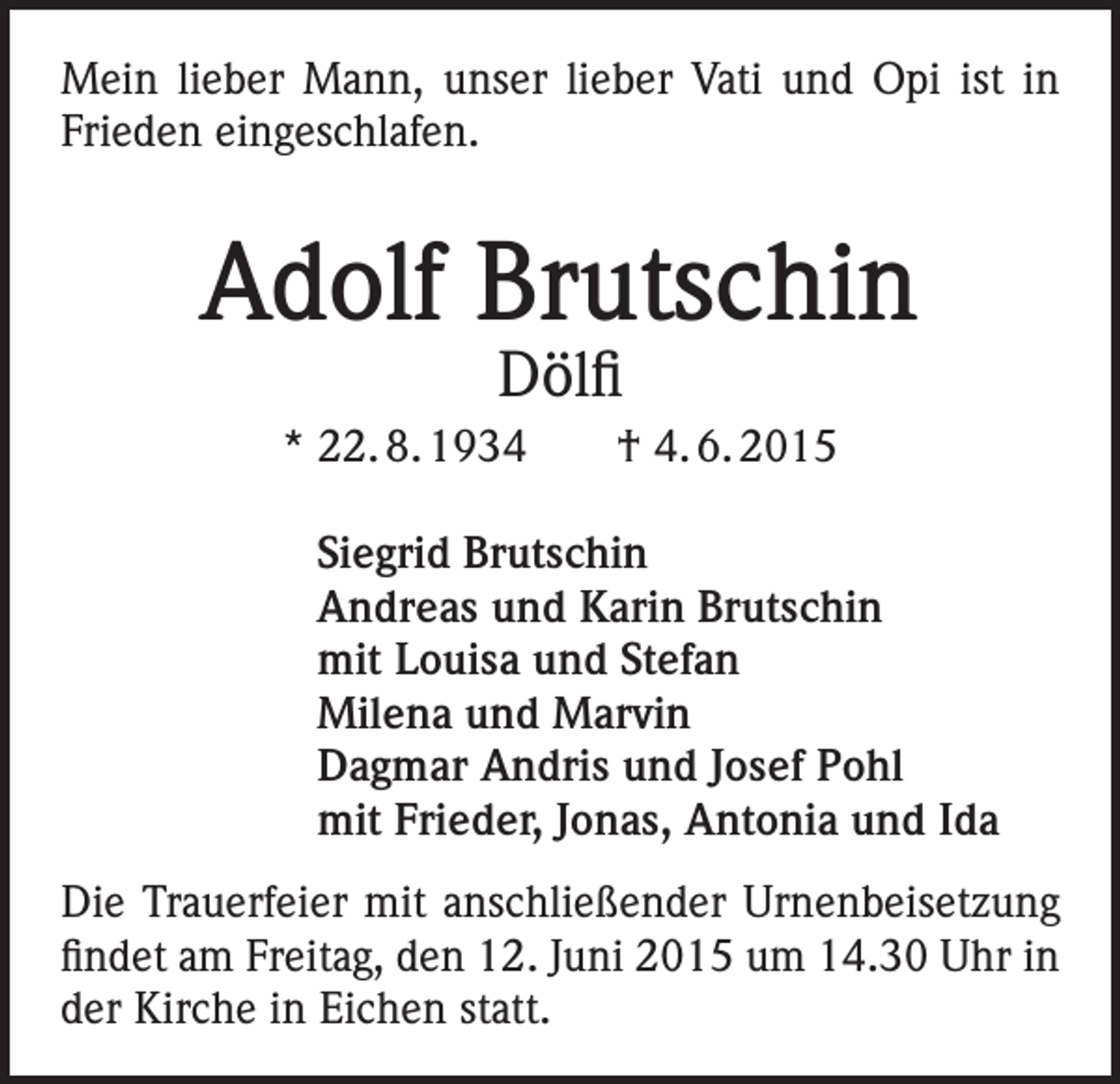<p>Mein lieber Mann, unser lieber Vati und Opi ist in<br />Frieden eingeschlafen.</p><p>Adolf Brutschin<br />Dölfi</p><p>* 22. 8. 1934 † 4. 6. 2015<br />Siegrid Brutschin<br />Andreas und Karin Brutschin<br />mit Louisa und Stefan<br />Milena und Marvin<br />Dagmar Andris und Josef Pohl<br />mit Frieder, Jonas, Antonia und Ida<br />Die Trauerfeier mit anschließender Urnenbeisetzung<br />findet am Freitag, den 12. Juni 2015 um 14.30 Uhr in<br />der Kirche in Eichen statt.</p>