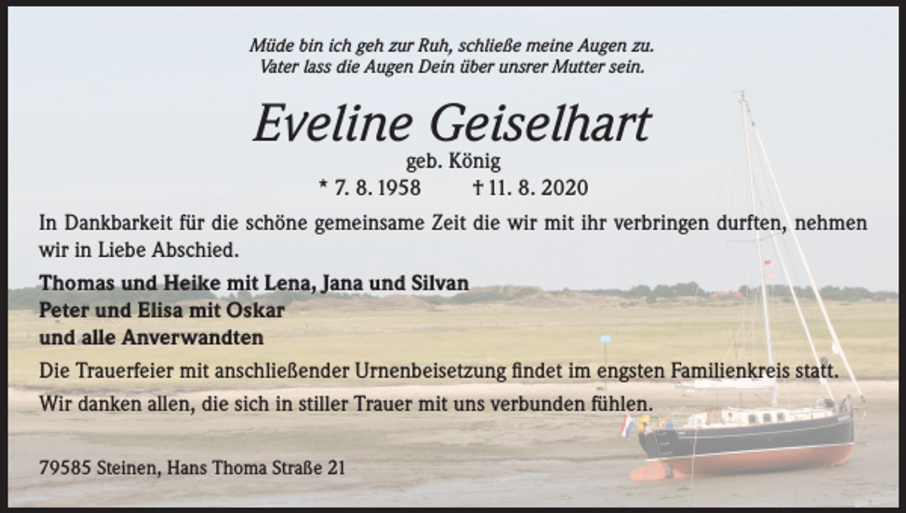 <p>Müde bin ich geh zur Ruh, schließe meine Augen zu.<br />Vater lass die Augen Dein über unsrer Mutter sein.</p><p>Eveline Geiselhart</p><p>geb. König<br />* 7. 8. 1958<br />† 11. 8. 2020<br />In Dankbarkeit für die schöne gemeinsame Zeit die wir mit ihr verbringen durften, nehmen<br />wir in Liebe Abschied.<br />Thomas und Heike mit Lena, Jana und Silvan<br />Peter und Elisa mit Oskar<br />und alle Anverwandten<br />Die Trauerfeier mit anschließender Urnenbeisetzung findet im engsten Familienkreis statt.<br />Wir danken allen, die sich in stiller Trauer mit uns verbunden fühlen.<br />79585 Steinen, Hans Thoma Straße 21</p>